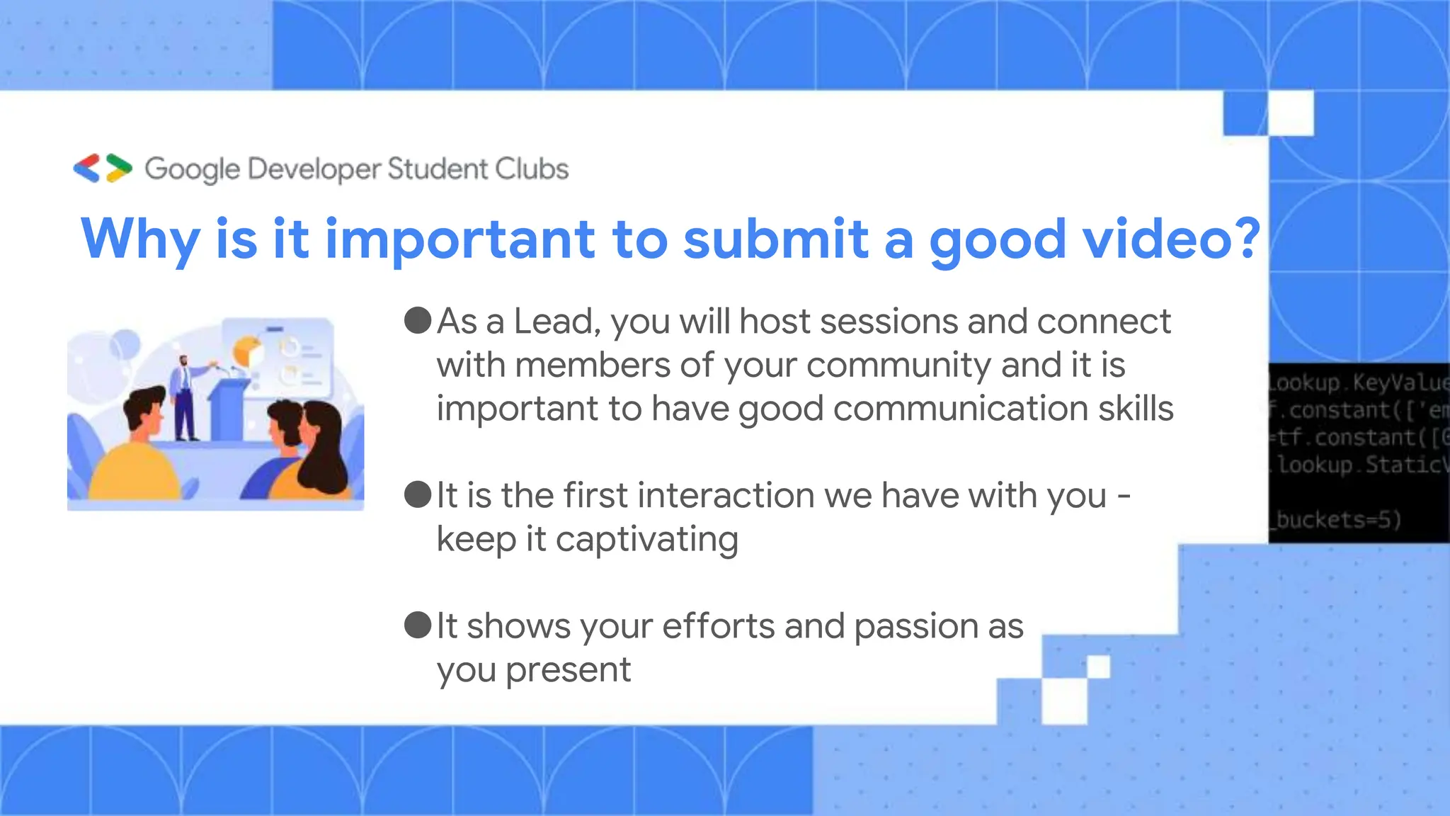 Why is it important to submit a good video?
●As a Lead, you will host sessions and connect
with members of your community and it is
important to have good communication skills
●It is the first interaction we have with you -
keep it captivating
●It shows your efforts and passion as
you present
 