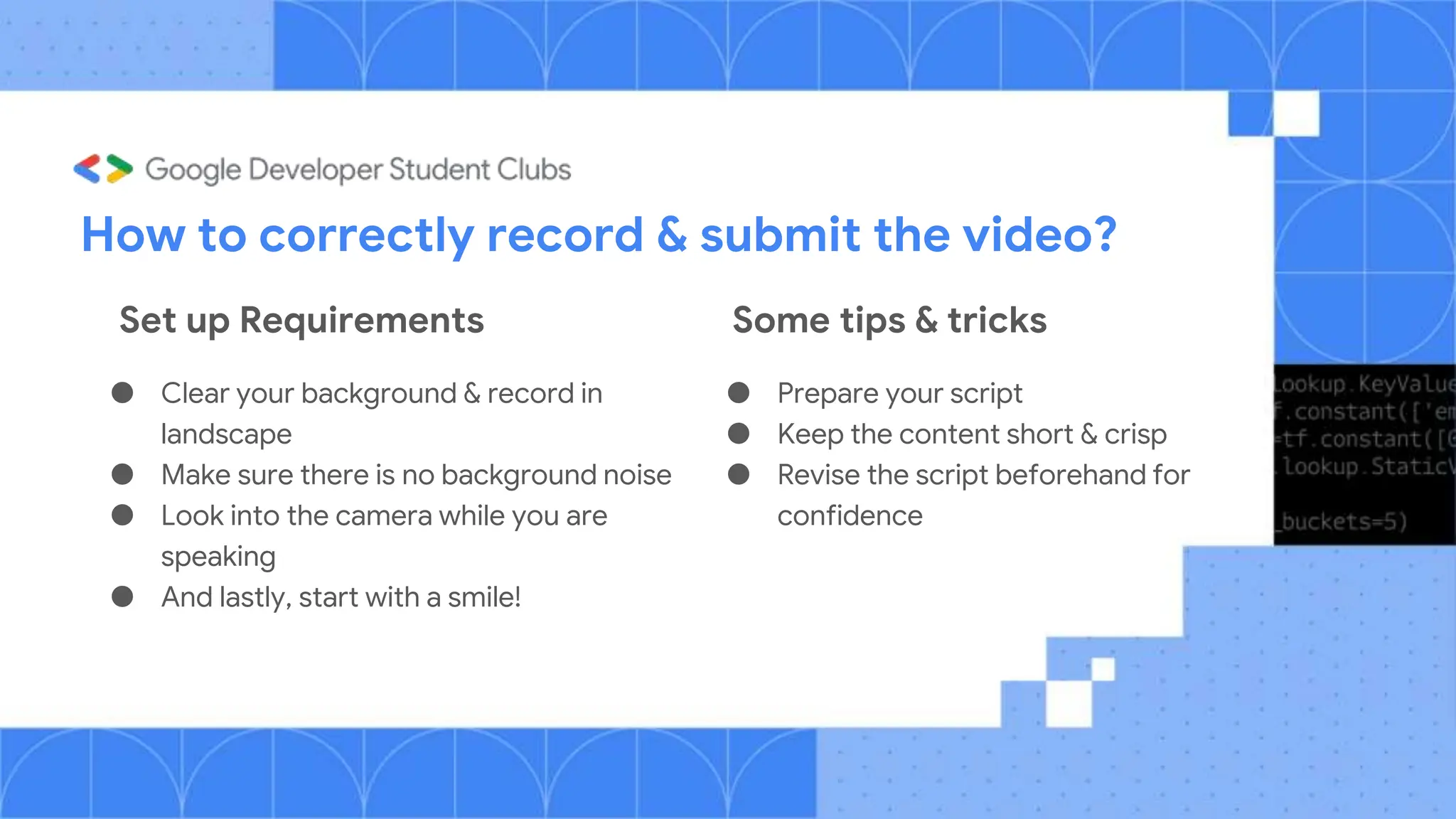 How to correctly record & submit the video?
● Clear your background & record in
landscape
● Make sure there is no background noise
● Look into the camera while you are
speaking
● And lastly, start with a smile!
● Prepare your script
● Keep the content short & crisp
● Revise the script beforehand for
confidence
Set up Requirements Some tips & tricks
 