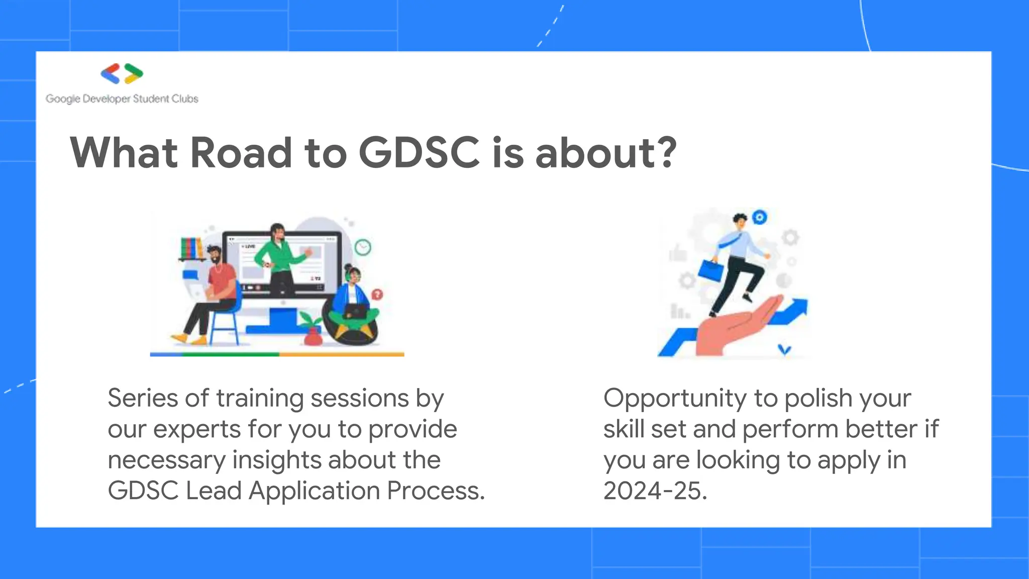 What Road to GDSC is about?
Series of training sessions by
our experts for you to provide
necessary insights about the
GDSC Lead Application Process.
Opportunity to polish your
skill set and perform better if
you are looking to apply in
2024-25.
 