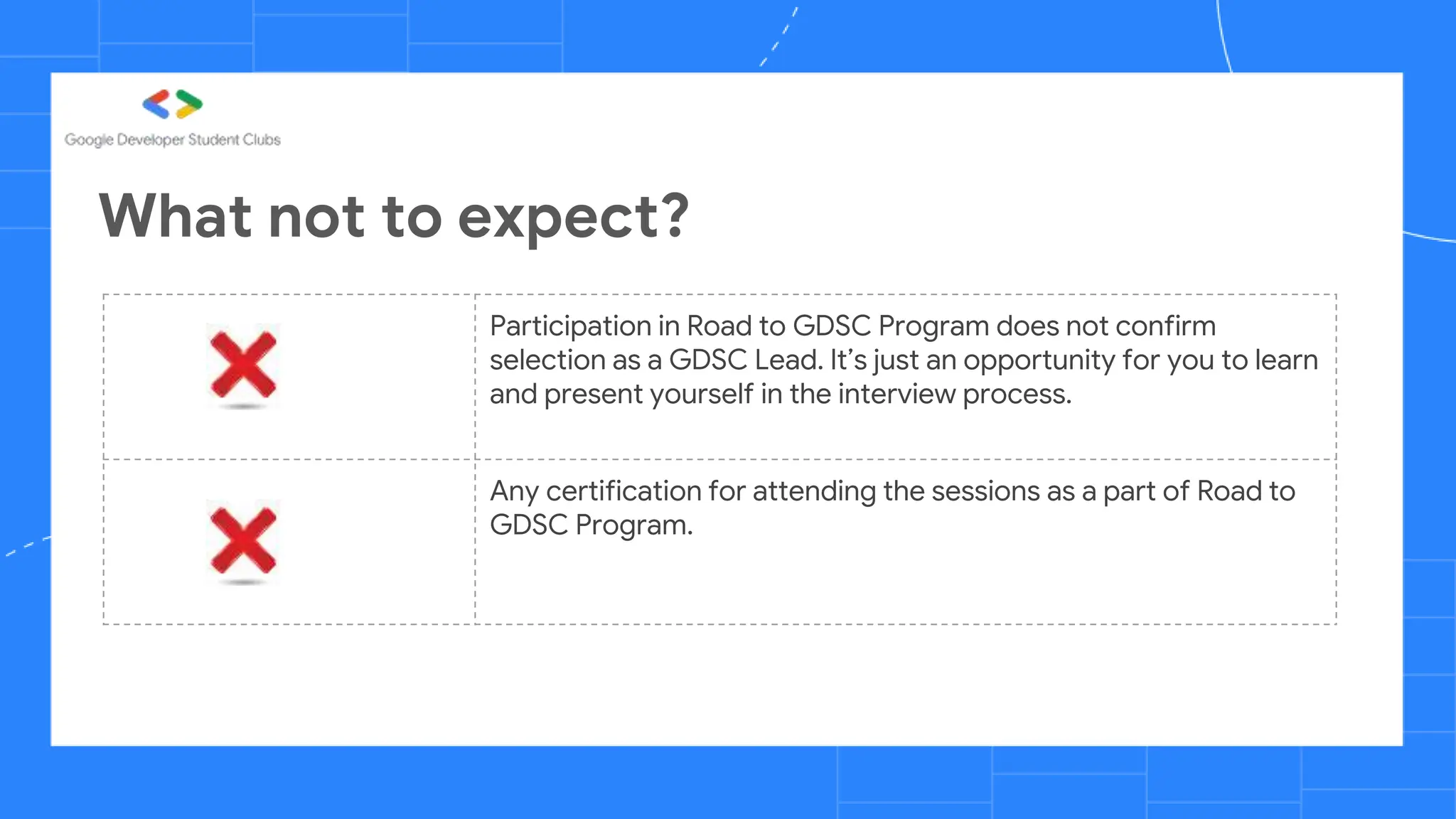 What not to expect?
Participation in Road to GDSC Program does not confirm
selection as a GDSC Lead. It’s just an opportunity for you to learn
and present yourself in the interview process.
Any certification for attending the sessions as a part of Road to
GDSC Program.
 