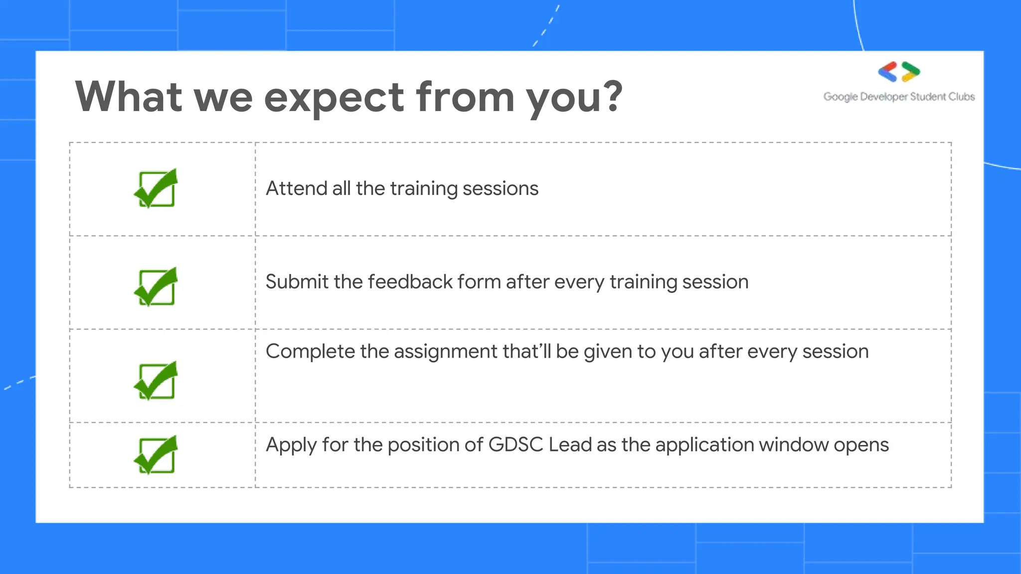 What we expect from you?
Attend all the training sessions
Submit the feedback form after every training session
Complete the assignment that’ll be given to you after every session
Apply for the position of GDSC Lead as the application window opens
 