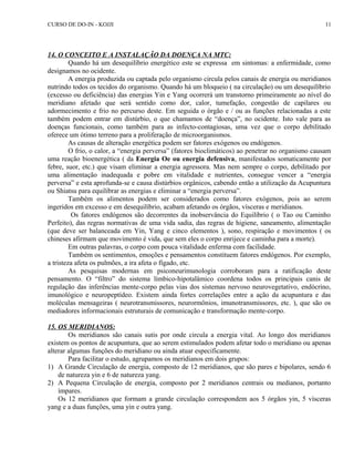 CURSO DE DO-IN - KOJJI 
14. O CONCEITO E A INSTALAÇÃO DA DOENÇA NA MTC: 
Quando há um desequilíbrio energético este se expressa em sintomas: a enfermidade, como 
designamos no ocidente. 
A energia produzida ou captada pelo organismo circula pelos canais de energia ou meridianos 
nutrindo todos os tecidos do organismo. Quando há um bloqueio ( na circulação) ou um desequilíbrio 
(excesso ou deficiência) das energias Yin e Yang ocorrerá um transtorno primeiramente ao nível do 
meridiano afetado que será sentido como dor, calor, tumefação, congestão de capilares ou 
adormecimento e frio no percurso deste. Em seguida o órgão e / ou as funções relacionadas a este 
também podem entrar em distúrbio, o que chamamos de “doença”, no ocidente. Isto vale para as 
doenças funcionais, como também para as infecto-contagiosas, uma vez que o corpo debilitado 
oferece um ótimo terreno para a proliferação de microorganismos. 
As causas de alteração energética podem ser fatores exógenos ou endógenos. 
O frio, o calor, a “energia perversa” (fatores bioclimáticos) ao penetrar no organismo causam 
uma reação bioenergética ( da Energia Oe ou energia defensiva, manifestados somaticamente por 
febre, suor, etc.) que visam eliminar a energia agressora. Mas nem sempre o corpo, debilitado por 
uma alimentação inadequada e pobre em vitalidade e nutrientes, consegue vencer a “energia 
perversa” e esta aprofunda-se e causa distúrbios orgânicos, cabendo então a utilização da Acupuntura 
ou Shiatsu para equilibrar as energias e eliminar a “energia perversa”. 
Também os alimentos podem ser considerados como fatores exógenos, pois ao serem 
ingeridos em excesso e em desequilíbrio, acabam afetando os órgãos, vísceras e meridianos. 
Os fatores endógenos são decorrentes da inobservância do Equilíbrio ( o Tao ou Caminho 
Perfeito), das regras normativas de uma vida sadia, das regras de higiene, saneamento, alimentação 
(que deve ser balanceada em Yin, Yang e cinco elementos ), sono, respiração e movimentos ( os 
chineses afirmam que movimento é vida, que sem eles o corpo enrijece e caminha para a morte). 
Em outras palavras, o corpo com pouca vitalidade enferma com facilidade. 
Também os sentimentos, emoções e pensamentos constituem fatores endógenos. Por exemplo, 
a tristeza afeta os pulmões, a ira afeta o fígado, etc. 
As pesquisas modernas em psiconeurimunologia corroboram para a ratificação deste 
pensamento. O “filtro” do sistema límbico-hipotalâmico coordena todos os principais canis de 
regulação das inferências mente-corpo pelas vias dos sistemas nervoso neurovegetativo, endócrino, 
imunológico e neuropeptídeo. Existem ainda fortes correlações entre a ação da acupuntura e das 
moléculas mensageiras ( neurotransmissores, neurormônios, imunotransmissores, etc. ), que são os 
mediadores informacionais estruturais de comunicação e transformação mente-corpo. 
15. OS MERIDIANOS: 
Os meridianos são canais sutis por onde circula a energia vital. Ao longo dos meridianos 
existem os pontos de acupuntura, que ao serem estimulados podem afetar todo o meridiano ou apenas 
alterar algumas funções do meridiano ou ainda atuar especificamente. 
Para facilitar o estudo, agrupamos os meridianos em dois grupos: 
1) A Grande Circulação de energia, composto de 12 meridianos, que são pares e bipolares, sendo 6 
de natureza yin e 6 de natureza yang. 
2) A Pequena Circulação de energia, composto por 2 meridianos centrais ou medianos, portanto 
ímpares. 
Os 12 meridianos que formam a grande circulação correspondem aos 5 órgãos yin, 5 vísceras 
yang e a duas funções, uma yin e outra yang. 
11 
 