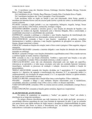 CURSO DE DO-IN - KOJJI 
12 
Os 6 meridianos yang são: Intestino Grosso, Estômago, Intestino Delgado, Bexiga, Vesícula 
Biliar e Triplo Aquecedor. 
Os 6 meridianos yin são: Pulmão, Baço-Pâncreas, Coração, Rim, Circulação-Sexo e Fígado. 
Os 2 meridianos medianos são: Vaso Concepção e Vaso Governador. 
Cada meridiano influi no órgão ou função à que está relacionado, desta forma, quando o 
meridiano do Intestino Grosso está em excesso pode ocorrer a prisão de ventre e na deficiência pode 
ocorrer a diarréia. 
PULMÃO: comanda o órgão pulmão e as vias respiratórias, brônquios, traquéia, laringe, fossas 
nasais e seios da face. Filtra tristeza, melancolia, nostalgia e mágoa. 
INTESTINO GROSSO: comanda o intestino grosso e suas funções de absorção de líquidos e de 
eliminação de resíduos da digestão. Juntamente com o Intestino Delgado, filtra a emotividade, a 
instabilidade emocional e a sensibilidade não canalizada. 
ESTÔMAGO: comanda o estômago e o duodeno e suas funções digestivas de transformação dos 
alimentos. Filtra ansiedade nervosa, preocupação, sistema nervoso em geral. 
BAÇO-PÂNCREAS: comanda o baço e suas funções reguladoras de glóbulos vermelhos 
(hematopoiese) e também o pâncreas e suas funções reguladoras de glicogênio ou açúcares. Filtra 
trauma, choque emocional e ciúmes 
CORAÇÃO: comanda as funções do coração, tanto o físico como o psíquico. Filtra angústia, mágoa e 
amarguras. 
INTESTINO DELGADO: comanda o intestino delgado e suas funções de absorção dos alimentos 
triturados no estômago. 
BEXIGA: comanda a bexiga e suas funções eliminatória e equilibradora renal. Filtra a tensão nervosa 
e contínua ligadas ao medo, temores e inquietação. 
RIM: comanda os rins e sua função eliminatória. Também a supra-renal suas funções e sua ação 
sobre a sexualidade e vontade. Filtra a ansiedade temerosa, o medo e o pavor. 
CIRCULAÇÃO-SEXO: como não está diretamente relacionado com um órgão em específico, 
relaciona-se ao pericárdio e à toda massa circulante com todo seu conteúdo humoral, hormonal, 
imunológico, incluindo os processos de oxidação e redução. Associa-se também à função do 
parassimpático. 
TRIPLO AQUECEDOR: comanda três funções, divididas em 3 aquecedores. O 1º ou aquecedor 
superior é o digestivo, de captação e transformação dos alimentos. O 2º ou aquecedor médio é o 
cardiorespiratório, de circulação de sangue arterial. E o 3º ou aquecedor inferior é o gênito-urinário, 
de função sexual e eliminatória da urina. 
VESÍCULA BILIAR: comanda toda a função biliar intra e extra-hepática. Filtra a indecisão. 
FÍGADO: comanda o fídago e suas múltiplas funções relacionadas com o metabolismo, 
sexualidade, músculos e acuidade visual. Filtra a raiva, o ódio e os desejos reprimidos. 
VASO GOVERNADOR: comanda o SNC ou sistema nervoso central, comandando a energia física e 
psíquica. 
VASO CONCEPÇÃO: comanda as funções gênito-urinárias, digestivas e respiratórias. 
16. OS PONTOS DE ACUPUNTURA: 
Os pontos de acupuntura ou acupontos ( “tsubos” em japonês e “tsiue” em chinês ), 
distribuem-se ao longo dos meridianos. 
Os antigos chineses descobriram que todo transtorno de um órgão profundo provocava a 
sensibilidade dolorosa espontânea de uma zona limitada do tegumento ou pele. E que ao estimular 
este ponto havia uma rápida melhora do órgão interno e desaparecia a hipersensibilidade do ponto. 
Mas os chineses não foram os únicos à descobrirem isso, no ocidente estes princípios foram 
redescobertos e utilizados na terapêutica, como a reflexologia. 
 
