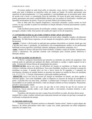 CURSO DE DO-IN - KOJJI 
13 
Os pontos podem ter ação local sobre os músculos, ossos, nervos e órgãos subjacentes; ou 
ainda uma ação à distância ou específica sobre um órgão ou função. Os pontos apresentam uma 
superfície de aproximadamente 1 a 2 mm quadrados e a profundidade que se encontram pode variar 
de acordo com o local e a constituição física do indivíduo. Os locais da pele onde situam-se estes 
pontos apresentam uma maior condutibilidade elétrica, por isso podem ser localizados e medidos por 
aparelhos localizadores de pontos. O que já é um forte indício da existência destes. 
Para se obter uma boa resposta terapêutica é necessário estimular o ponto correto no local 
correto, ou seja, escolher os pontos do meridiano ou função alterada e localizar precisamente o ponto, 
estimulando-o. 
Cada meridiano possui pontos de tonificação, sedação, origem, assentimento, alarme, 
passagem, entrada e saída. Estes pontos são usados por regras ou leis de acupuntura. 
17. CONDIÇÕES BÁSICAS, QUANDO, COMO E ONDE APLICAR O DO-IN: 
onde: Para a aplicação do Do-In é recomendável um local calmo, tranqüilo, arejado e devidamente 
higienizado. Na falta desses requisitos, ou em situação de emergência, pode-se aplicar da forma que 
for possível. 
quando: À priori, o Do-In pode ser aplicado para qualquer desconforto ou sintoma, desde que com 
o devido bom senso e orientação, de preferência com acompanhamento médico ou de profissional 
habilitado na área específica ( psicólogo, dentista, pedagogo, psicanalista, psiquiatra, etc.). 
como: Sempre de forma a não provocar lesões teciduais, evitando o toque em feridas, traumatismos, 
varizes e dermatoses. Em grávidas somente com orientação (pois existem pontos abortivos) e 
liberação médica. 
18. TÉCNICAS BÁSICAS DO DO-IN: 
O Do-In é composto basicamente por pressões ou estímulos nos pontos de acupuntura. Este 
estímulo pode ser aplicado por qualquer dos dedos, utilizando-se a polpa, a região ungueal ou até a 
unha. Existem três formas básicas de manipulação dos pontos: 
TONIFICAÇÃO: usa-se nos casos de deficiência de energia no meridiano ou função, nas dores 
crônicas e sintomas crônicos de deficiência. Tem como finalidade, tonificar ou estimular a energia do 
meridiano ou ponto. A pressão deve ser leve e breve (cerca de 30 segundos a 3 minutos) em 
movimentos circulares no sentido horário ou pressões nos pontos no sentido do fluxo do meridiano 
( ex.: C1, C2, C3,...). Fricção, deslizamento e percussão também tonificam. 
SEDAÇÃO: usa-se nos caos de excesso de energia no meridiano ou função, nas dores agudas e 
sintomas agudos. Tem como finalidade, sedar ou dispersar os excessos de energia do meridiano ou 
ponto. A pressão deve ser mais forte, profunda e contínua (por 5 minutos ou mais de acordo com a 
necessidade) ou em sentido anti-horário e indo em direção contrária ao fluxo energético. Pinçamento, 
pressão e amassamento sedam. 
HARMONIZAÇÃO: usa-se nos casos em que não se tem certeza de que há um excesso ou 
deficiência. Usa-se pressão média e por tempo médio e movimentos circulares horários e anti-horários 
alternados. 
Na prática, não devemos nos ater a regras fixas de tonificar ou sedar, devemos deixar nossa 
intuição fluir e achar o melhor estímulo para cada ponto durante um tempo em que haja a sensação de 
tonificação ou dispersão da energia. 
19. PONTOS ESPECIAIS: 
Existem cerca de 750 pontos inclusos os chamados “pontos extras”, dentre os quais alguns são 
básicos e de efeitos polivalentes sobre todo o corpo e/ou, ainda, apresentam um efeito terapêutico 
específico de amplos usos. 
 