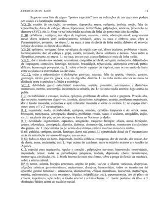 CURSO DE DO-IN - KOJJI 
14 
Segue-se uma lista de alguns “pontos especiais” com as indicações de em que casos podem 
ser usados e a localização anatômica. 
VG 20: estados de excitação, nervosismo, depressão, stress, epilepsia, insônia, medo, falta de 
concentração, dores de cabeça, afasia, hipoacusia, hemorróidas, palpitações, amnésia, prevenção de 
derrame (AVC), etc. L: Situa-se na linha média na altura da linha do ponto mais alto da orelha. 
B 10: cefaléaias , vertigem, nevralgia de trigêmeo, anosmia, rinites, obstrução nasal, sangramento 
nasal, dores oculares com lacrimejamento, torcicolo, dores na nuca e ombros, atua sobre o 
Parassimpático, portanto, no stress. L: na nuca, à uma distância da linha média, debaixo do reborde 
inferior do crânio, no limite dos cabelos. 
VB 20: epilepsia, vertigem, dores nevrálgica da região cervical, dores oculares, problemas visuais, 
lacrimejamento, dor de cabeça e gripe, surdez, torcicolo, dores lombares e dorsais. Atua sobre o 
Simpático, portanto, no stress. L: na nuca, em um oco, a uma distância e meia da linha média. 
VB 21: dor e tensão nos ombros, neurastenia, congestão cerebral, vertigem, melancolia, dificuldades 
de linguagem, contusões, lumbago, torcicolo, braquialgia, tuberculose, adenopatia cervical, partos 
difíceis, hemorragia pos-parto, etc. L: sobre o borde superior do trapézio, num oco no meio da linha 
entre a coluna e a extremidade da clavícula. 
VC 12: todas a enfermidades e disfunções gástricas, náuseas, falta de apetite, vômitos, gastrite, 
gastralgia, úlcera gástrica, gases, azia, má digestão, diarréia. L: na linha média anterior no meio da 
distância entre o apêndice xifóides e o umbigo. 
VC 3: debilidade geral, esterilidade masculina, uretrite, prostatite, corrimentos e distúrbios 
menstruais, metrite, amenorréia, incontinência urinária, etc. L: na linha média anterior, logo acima do 
pubis. 
F 3: excitabilidade e cansaço, insônia, epilepsia, problemas de olhos, nariz e garganta. Pressão alta, 
dor no peito, transtornos digestivos, icterícia, alcoolismo, tabagismo, uretrite, problemas menstruais, 
dor e tensão muscular, espasmos e ação relaxante muscular e sobre os ovários. L: no espaço inter-ósseo 
entre o 1º e 2º metatarpianos. 
R 1: inquietude, medo, excitabilidade, epilepsia, amnésia, cefaléias temporais e do vertex, asma, 
bronquite, menopausa, constipação, diarréia, problemas renais, nasais e oculares, amigdalite, enjôo, 
etc. L: na planta dos pés, em um oco que se forma ao flexionar os dedos 
R 3: debilidade, esgotamento, espasmos, amigdalite, traqueite, faringite, afonia, asma, bronquite, 
gripes, odontalgia, constipação, diarréia, diabetes, dismenorréia, caimbras, transtornos circulatórios 
das pernas, etc. L: face interna do pé, acima do calcâneo, entre o maléolo mesial e o tendão. 
B 65: cefaléia, vertigem, surdez, lumbago, dores nas costas. L: extremidade distal do 5º metatarsiano 
atrás da articulação metatarso-falângica, em um oco. 
B 60: todos os tipos de dores, inquietude, insônia, cefaléia, enxaqueca, dor de ouvido, dor ocular, dor 
de dente, asma, endarterite, etc. L: logo acima do calcâneo, entre o maléolo externo e o tendão de 
Aquiles. 
C 7: especial para taquicardia, regular o coração , palpitações nervosas, hipertensão, emotividade, 
inquietude, temor, todas as perturbações psíquicas, insônia, depressão, choro, hematemese, 
metrorragia, circulação, etc. L: borde interno do osso pisciforme, sobre a prega de flexão da munheca, 
sobre a artéria cubital. 
BP 6: temor, astenia, bocejos contínuos, angina de peito, varizes e úlceras varicosas, dispepsias, 
afecções crônicas gastrointestinais, meteorismo, diarréias, hemorróidas, todos os transtornos do 
aparelho genital feminino ( amenorréia, dismenorréia, cólicas menstruais, leucorréia, metrorragia, 
metrite, endometriose, cistos ovarianos, frigidez, infertilidade, etc.), espermatorréia, dor do pênis ou 
clítoris, impotência, ação sobre a tensão arterial e arteriosclerose. L: borde posterior da tíbia, a 3 
distâncias/4dedos acima do maléolo mesial. 
 