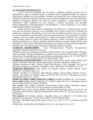 CURSO DE DO-IN - KOJJI 
20. APLICAÇÕES SINTOMÁTICAS: 
16 
A MTC não trata de doenças, mas visa buscar o equilíbrio energético, que por sua vez, 
proporciona ao corpo as condições básicas de combate natural à qualquer distúrbio. Em estudos e 
experimentos realizados nas Universidades e institutos de pesquisa da China, comprovou-se que o 
estímulo dos pontos de acupuntura estimula o corpo a produzir substâncias de ação anti-inflamatória, 
analgésica, mensageiros químicos que atuam no sistema imunológico e neuro-endócrino. Estes 
experimentos foram conduzidos em seres humanos e animais, mensurados com aparelhos 
eletroencefalográficos, eletrocardiográficos, eletromiográficos, e testes bioquímicos, o que confere 
fundamentação científica incontestável. 
Apesar de não se tratar sintomas isoladamente, fica difícil para o ocidental buscar um bem 
estar sem um referencial inteligível à sua mentalidade, assim segue-se uma lista de indicações de 
acordo com os sintomas. Mas lembre-se, esta é uma lista de profilaxia, primeiros socorros e auxílio 
na cura; não substitui os cuidados médicos, que são sempre essenciais. Nosso organismo é complexo 
e algumas vezes um simples sintoma pode ser o indício de um grande problema. Por exemplo, as 
dores de cabeça podem ser indícios de problemas digestivos, tensão e nervosismo, que podem ser 
debelados facilmente com a shiatsu; entretanto, pode ser também um sinal de infecção (inclusive uma 
meningite!) ou até um tumor intracraniano. De acordo com a Medicina Chinesa não basta suprimir os 
sintomas, deve-se ir direto na causa, buscando a etiologia do sintoma em questão. 
APARELHO RESPIRATÓRIO: ( asma, broncopneumonia, bronquite, bronquiecstasia, 
coqueluche, tuberculose pulmonar, tosse, etc.) 
Trabalhar os pontos dos meridianos do Pulmão, Intestino Grosso, Vaso Concepção, Rins, Estômago, 
Vaso Governador e Bexiga principalmente nos pontos locais da região torácica anterior e posterior. 
Aplicações de Moxabustão locais são muito eficazes em problemas crônicos. P5 P1 P2 P7 IG4 F3 
R3 E36 VC17 a VC22 B10 B12 B13 B17 B21 B22 R26 R27 VB20 . 
APARELHO GENITO-URINÁRIO: (cistite, nefrite, cólicas renais, disúria, anúria, poliuria, ardor 
urinário, transtornos menstruais, afecções ginecológicas, prostatite, impotência, frigidez, etc.). 
Trabalhar meridianos do Rim, Bexiga, Fígado, Baço-Pâncreas e Vaso Concepção. Em casos de 
deficiência energética como frigidez e impotência, moxar. BP6 R3 R1 E 36 INDÔ VC 1 a VC 7. 
APARELHO DIGESTIVO: (azia, gastrite, má digestão, náuseas, vômitos, halitose, cólicas 
abdominais, constipação, gases, etc.) 
Trabalhar meridianos do Estômago, Baço Pâncreas, Fígado, Vesícula Biliar, Intestino Grosso e 
Delgado. Em diarréia, má digestão e gases, moxar VC8, IG4, E36, VC12. Massagens nos pontos: 
IG4 E36 BP6 F3 R3 VC12 a VC22. 
OLHOS, OUVIDOS, NARIZ, GARGANTA E BOCA: Trabalhar meridianos VC e VG em geral. 
Para os olhos (otalgia, miopia, conjuntivite, etc.): tratar F, depois VB e B e E, juntamente com IG4 
E36 F3 P7 BP6 B1 B2 C3 C5 B60 TA5 INDÔ. 
Para ouvidos (otite, otalgia, adenopatia retroauriculares, catarro tubário, deficiência auditiva, 
hipoacusia, etc.): tratar R, VB, TA e ID, juntamente com IG4 B60 R3 TA5 ID3. 
Para nariz (rinite, coriza, rinopatia alérgica, obstrução nasal, hemorragia nasal, etc.): tratar P e IG 
juntamente com P9 IG4 IG11 IG20 E36 VB20 B2 F3 VG20 VG26 VC17. Na coriza basta moxar ou 
tonificar IG4. 
Para garganta (dor, faringite, laringite, rouquidão, afonia, etc.): tratar IG, E e P, moxar local, 
juntamente com massagens P7 IG4 E36 F3 VB20 VG20 P9 IG20 B2 INDÔ. 
Para boca ( odontalgia, herpes labial, abcesso, cáries, etc.): tratar E, IG e C, juntamente com IG4 
IG11 E36. 
ANSIEDADE, ANGÚSTIA, NERVOSISMO: VG, VC, C, B. VG20, VC14, C3, C7. 
 