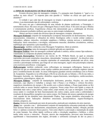 CURSO DE DO-IN - KOJJI 
4. TIPOS DE MASSAGEM E OUTRAS TERAPIAS: 
2 
Existem diversos tipos de massagem e terapias. E a pergunta mais freqüente é: “qual a é a 
melhor ou mais eficaz?” A resposta para esta questão é: “melhor ou eficaz em qual caso ou 
distúrbio?” 
A verdade é que cada tipo de massagem ou terapia é apropriada à um determinado quadro 
clínico, à um determinado tipo de enfermidade e enfermo. 
Há casos em que a administração de uma infusão de plantas medicinais, a Fitoterapia, é 
notoriamente eficaz. Há casos em que a Massagem Sueca é muito eficaz. E há casos em que o Shiatsu 
é extremamente profícuo. Experiências clínicas têm demonstrado que a combinação de diversas 
terapias alcançam resultados melhores que uma ou outra terapia isoladamente. 
Abaixo um breve estudo dos diversos tipos de massagens e terapias alternativas: 
Massagem Ocidental: conjunto de manipulações (composto basicamente de deslizamentos, fricções, 
amassamentos, rolamentos e vibrações) de efeitos fisiológicos sobre o tecido celular cutâneo e 
subcutâneo, adiposo, músculos, circulação sangüínea e linfática, sistema nervoso e metabolismo. 
Indicações: dores musculares e nevralgias, relaxamento muscular, distúrbios circulatórios, estética, 
reabilitação pós-operatória e pós-traumática, etc. 
Massoterapia: também conhecida como Massagem Terapêutica. Idem ao anterior. 
Massagem Desportiva: ramo da massagem ocidental aplicada aos esportistas. 
Massagem Estética: ramo da massagem ocidental aplicada à estética, utiliza cremes lipo-redutores , 
vitaminados ou compostos de plantas medicinais, etc. 
Massagem bioenergética: baseiam-se nas teorias do Dr. Wilhelm Reich, na qual as emoções 
reprimidas provocam constrições musculares, denominadas “couraças corporais”. Ao dissolver estas 
couraças removemos também as emoções reprimidas ali somatizadas, produzindo um alívio, nisto 
consiste a psicoterapia reichiana, que longe de ser uma massagem, sugere uma psicoterapia corporal, 
com exercícios psicofísicos e massagens. 
Reflexoterapia: também conhecida como reflexologia ou massagem reflexógena, baseia-se no 
princípio de que ao estimularmos certas regiões cutâneas provocamos um estímulo orgânico interno 
para o restabelecimento da saúde. As áreas reflexógenas guardam estreita semelhança com os Pontos 
de Acupuntura. Enquadra-se na reflexologia o Do-In na sola dos pés ou Sokutei, o Do-In nas mãos, a 
Massagem Auricular, etc. Indicações: distúrbios organo-funcionais, neurológicos, cardiovasculares, 
respiratórios, ginecológicos, algias, etc. 
Massagem Indiana: conjunto de manipulações deslizantes, pressões, fricções, etc. com óleos 
essenciais, cujo objetivo é trabalhar a energia vital ( Prana) e os Chakras ( vórtices bio-eletro-magnéticos 
transdutores de energia ). De acordo com a ciência indiana, o Prana (equivalente ao Ki) 
controla todas as nossas funções orgânicas e psíquicas. Nosso corpo físico está ligado a corpos de 
densidade mais sutis ( corpo etérico, corpo astral, corpo mental, etc.) que se interagem. Com efeito, 
nossa saúde é o resultado do bom funcionamento dos outros corpos, assim como a enfermidade é 
resultante de desequilíbrio energético nos outros corpos. Os Chakras são nossos captadores de energia 
vital, quando há um distúrbio num determinado Chakra, logo surgem distúrbios relacionados ao 
funcionalismo deste. Indicações: distúrbios emocionais, psicossomáticos, organo-fisiológicos, 
mentais, psíquicos, etc. 
Kuatsu: técnica de reanimação por meio de percussões, praticado por estudantes de artes marciais. 
Anma: (an = pressão e ma = deslizamento) conjunto de manipulações relaxantes praticada no Japão. 
Suas técnicas básicas são: deslizamento, amassamento, pressão, cuteladas, batidas, vibração, pressão 
forte ( c/ palma) e exercícios físicos passivo. Tem como objetivo a prevenção e manutenção da saúde 
do corpo humano. Seu efeito rápido verifica-se sobre a circulação sangüínea e linfática; o efeito 
tardio sobre nervos e músculos. Procura, através das manipulações, provocar uma homeostase, 
equilibrando o funcionamento dos órgãos, aliviando o sofrimento (sensação de dor ou peso) e 
 