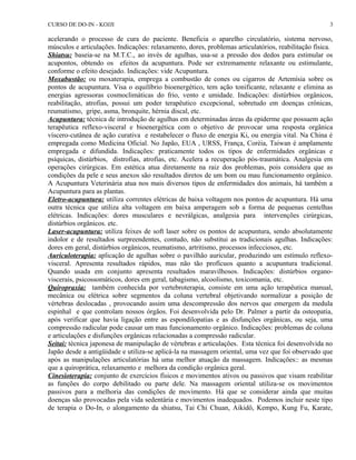 CURSO DE DO-IN - KOJJI 
acelerando o processo de cura do paciente. Beneficia o aparelho circulatório, sistema nervoso, 
músculos e articulações. Indicações: relaxamento, dores, problemas articulatórios, reabilitação física. 
Shiatsu: baseia-se na M.T.C., ao invés de agulhas, usa-se a pressão dos dedos para estimular os 
acupontos, obtendo os efeitos da acupuntura. Pode ser extremamente relaxante ou estimulante, 
conforme o efeito desejado. Indicações: vide Acupuntura. 
Moxabustão: ou moxaterapia, emprega a combustão de cones ou cigarros de Artemísia sobre os 
pontos de acupuntura. Visa o equilíbrio bioenergético, tem ação tonificante, relaxante e elimina as 
energias agressoras cosmoclimáticas do frio, vento e umidade. Indicações: distúrbios orgânicos, 
reabilitação, atrofias, possui um poder terapêutico excepcional, sobretudo em doenças crônicas, 
reumatismo, gripe, asma, bronquite, hérnia discal, etc. 
Acupuntura: técnica de introdução de agulhas em determinadas áreas da epiderme que possuem ação 
terapêutica reflexo-visceral e bioenergética com o objetivo de provocar uma resposta orgânica 
víscero-cutânea de ação curativa e restabelecer o fluxo de energia Ki, ou energia vital. Na China é 
empregada como Medicina Oficial. No Japão, EUA , URSS, França, Coréia, Taiwan é amplamente 
empregada e difundida. Indicações: praticamente todos os tipos de enfermidades orgânicas e 
psíquicas, distúrbios, distrofias, atrofias, etc. Acelera a recuperação pós-traumática. Analgesia em 
operações cirúrgicas. Em estética atua diretamente na raiz dos problemas, pois considera que as 
condições da pele e seus anexos são resultados diretos de um bom ou mau funcionamento orgânico. 
A Acupuntura Veterinária atua nos mais diversos tipos de enfermidades dos animais, há também a 
Acupuntura para as plantas. 
Eletro-acupuntura: utiliza correntes elétricas de baixa voltagem nos pontos de acupuntura. Há uma 
outra técnica que utiliza alta voltagem em baixa amperagem sob a forma de pequenas centelhas 
elétricas. Indicações: dores musculares e nevrálgicas, analgesia para intervenções cirúrgicas, 
distúrbios orgânicos. etc. 
Laser-acupuntura: utiliza feixes de soft laser sobre os pontos de acupuntura, sendo absolutamente 
indolor e de resultados surpreendentes, contudo, não substitui as tradicionais agulhas. Indicações: 
dores em geral, distúrbios orgânicos, reumatismo, artritismo, processos infecciosos, etc. 
Auriculoterapia: aplicação de agulhas sobre o pavilhão auricular, produzindo um estímulo reflexo-visceral. 
3 
Apresenta resultados rápidos, mas não tão profícuos quanto a acupuntura tradicional. 
Quando usada em conjunto apresenta resultados maravilhosos. Indicações: distúrbios organo-viscerais, 
psicossomáticos, dores em geral, tabagismo, alcoolismo, toxicomania, etc. 
Quiropraxia: também conhecida por vertebroterapia, consiste em uma ação terapêutica manual, 
mecânica ou elétrica sobre segmentos da coluna vertebral objetivando normalizar a posição de 
vértebras deslocadas , provocando assim uma descompressão dos nervos que emergem da medula 
espinhal e que controlam nossos órgãos. Foi desenvolvida pelo Dr. Palmer a partir da osteopatia, 
após verificar que havia ligação entre as espondilopatias e as disfunções orgânicas, ou seja, uma 
compressão radicular pode causar um mau funcionamento orgânico. Indicações: problemas de coluna 
e articulações e disfunções orgânicas relacionadas a compressão radicular. 
Seitai: técnica japonesa de manipulação de vértebras e articulações. Esta técnica foi desenvolvida no 
Japão desde a antigüidade e utiliza-se aplicá-la na massagem oriental, uma vez que foi observado que 
após as manipulações articulatórias há uma melhor atuação da massagem. Indicações:: as mesmas 
que a quiroprática, relaxamento e melhora da condição orgânica geral. 
Cinesioterapia: conjunto de exercícios físicos e movimentos ativos ou passivos que visam reabilitar 
as funções do corpo debilitado ou parte dele. Na massagem oriental utiliza-se os movimentos 
passivos para a melhoria das condições de movimento. Há que se considerar ainda que muitas 
doenças são provocadas pela vida sedentária e movimentos inadequados. Podemos incluir neste tipo 
de terapia o Do-In, o alongamento da shiatsu, Tai Chi Chuan, Aikidô, Kempo, Kung Fu, Karate, 
 