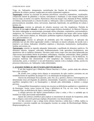 CURSO DE DO-IN - KOJJI 
Yoga, etc. Indicações: alongamento, normalização das funções do movimento, articulações, 
problemas de coluna e postura, coadjuvante em outros tratamentos orgânicos. 
Yogaterapia: consiste na execução de posturas psicofísicas, exercícios respiratórios, vocalizações, 
compressão natural de glândulas e vísceras, relaxamento e meditação. É uma terapia holística pois 
atua no corpo, na mente e no espírito. Harmoniza o fluxo da energia vital, chamada de Prana, trabalha 
os Chakras, harmonizando-os e desenvolvendo-os. Indicações: todos os distúrbios organo-funcionais, 
psicossomáticos( ansiedade, stress, nervosismo, depressão, hipertensão, etc.),problemas de coluna e 
postura, etc. 
Musicoterapia: consiste na aplicação de seleções musicais com fins terapêuticos. Partindo do 
princípio de que tudo é vibração, a música é uma terapia holística formidável. As Músicas Clássicas 
são muito empregadas na musicoterapia, possuindo efeitos relaxantes, respiratórios, psicossomáticos, 
analgésicos, etc. Existem atualmente, músicas feitas em laboratório que atuam sobre nossos órgãos 
internos, sobre nossos chakras, etc. Indicações: problemas orgânicos (respiração, digestão, circulação, 
etc.), psicossomáticos, etc. 
Piramidoterapia: consiste na aplicação de pirâmides para fins terapêuticos. A aplicação das 
pirâmides tem um alto efeito regenerador celular e vitalizante ou mesmo calmante, de acordo com o 
material e cor destas. Indicações: distúrbios orgânicos e funcionais, traumatismos, machucaduras, 
insônia, nervosismo, etc. 
Nutroterapia: consiste na ingestão adequada, balanceada e equilibrada de alimentos nutritivos. Os 
alimentos naturais, integrais, cultivados biodinamicamente (vide agricultura biodinâmica), sem 
agrotóxicos são os melhores alimentos. Devemos nutrir nosso corpo com uma dieta balanceada que 
supra nossas necessidades diárias de proteínas, carboidratos, vitaminas, aminoácidos, fibras, gorduras 
e minerais. “Seja o teu alimento o teu melhor remédio” afirmava Hipócrates, o Pai da Medicina. As 
pesquisas modernas têm demonstrado o valor terapêutico das vitaminas, dos minerais, dos 
aminoácidos, assim, a vitamina C é um anti-histamínico natural, evita a oxidação celular, auxilia nos 
processos infecciosos, etc. Indicações: todas enfermidades. 
5. AS BASES TEÓRICAS DO FUNCIONAMENTO DO DO-IN: 
4 
É um fato inegável que a Medicina Chinesa funciona e é eficaz , porém ainda não sabemos 
bem como e porque. 
De acordo com a antiga teoria chinesa os mecanismos de ação curativa consistem em um 
restabelecimento do equilíbrio da energia Ch’i e na eliminação da energia perversa. 
Através da estimulação física (pressão, calor, frio, etc.), química, elétrica e eletromagnética de 
determinadas áreas privilegiadas da epiderme, denominadas Acupontos, consegue-se restabelecer o 
equilíbrio energético-vital ( ou bioenergético ), alterado pela enfermidade, e destruir a energia 
perversa.O 
desequilíbrio bioenergético consiste em excessos ou deficiências qualitativos e quantitativos 
da bioenergia. Assim, temos excesso de Yang e deficiência de Yin, ou vice versa. Excesso de 
elemento Fogo, ou deficiência de Água, e assim por diante... 
A energia perversa são fatores cosmoclimáticos como o vento, o frio e a umidade que se 
instalam no corpo, provocando enfermidades. 
Apesar dos esforços científicos para explicar os mecanismos de atuação da Acupuntura, ainda 
não se chegou a uma teoria geral que explique eficazmente o seu funcionamento. 
Um fato concreto é que a antiga teoria chinesa funciona e ainda hoje é válida; explica os 
mecanismos e encontra respaldo nas investigações recentes no campo da Bioclimatologia Médica, 
Biopsicoenergética, etc. 
 