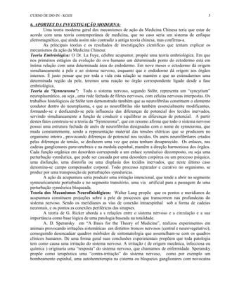 CURSO DE DO-IN - KOJJI 
6. APORTES DA INVESTIGAÇÃO MODERNA: 
5 
Uma teoria moderna geral dos mecanismos de ação da Medicina Chinesa teria que estar de 
acordo com uma teoria contemporânea de medicina, que no caso seria um sistema de enfoque 
eletromagnético, que ainda assim não contradiz a antiga teoria chinesa, mas confirma-a. 
As principais teorias e os resultados de investigações científicas que tentam explicar os 
mecanismos da ação da Medicina Chinesa: 
Teoria Embriológica: O Dr. La Fuye, célebre acupuntor, propõe uma teoria embriológica. Em que 
nos primeiros estágios da evolução do ovo humano um determinado ponto do ectodermo está em 
íntima relação com uma determinada área do endodermo. Em nove meses o ectodermo dá origem 
simultaneamente a pele e ao sistema nervoso, enquanto que o endodermo dá origem aos órgãos 
internos. É justo pensar que por toda a vida esta relação se mantém e que ao estimularmos uma 
determinada região da pele, teremos uma reação no órgão correspondente ligado desde a fase 
embriológica. 
Teoria da “Synneurona”: Todo o sistema nervoso, segundo Stöhr, representa um “syncytium” 
neuroplasmático, ou seja , uma rede fechada de filetes nervosos, com células nervosas interpostas. Os 
trabalhos histológicos de Stöhr tem demonstrado também que as neurofibrilas constituem o elemento 
condutor dentro do neuroplasma, e que as neurofibrilas são também essencialmente modificantes, 
formando-se e desfazendo-se pela influencia das diferenças de potencial dos tecidos inervados, 
servindo simultaneamente a função de conduzir e equilibrar as diferenças de potencial. A partir 
destes fatos construiu-se a teoria da “Synneurona”, que em resumo afirma que todo o sistema nervoso 
possui uma estrutura fechada de anéis de neurofibrilas designadas com o nome de synneurona, que 
muda constantemente, sendo a representação material das tensões elétricas que se produzem no 
organismo inteiro , provocando diferenças de potencial nos tecidos. Os anéis neurofibrilares criados 
pelas diferenças de tensão, se desfazem uma vez que estas tenham desaparecido. Os enlaces, nas 
cadeias ganglionares paravertebrais e na medula espinhal, mantêm a direção harmoniosa dos órgãos. 
Cada função orgânica em desordem corresponde a um enlace synnêurico decomposto, ou seja uma 
perturbação synnêurica, que pode ser causada por uma desordem corpórea ou um processo psíquico, 
uma disfunção, uma distrofia ou uma displasia dos tecidos inervados, que neste último caso 
denomina-se campo compensador corporal. Todo processo reparador e curativo no organismo, se 
produz por uma transposição de perturbações synnêuricas. 
A ação da acupuntura seria produzir uma irritação intencional, que tende a abrir no segmento 
synneuricamente perturbado e no segmento transitório, uma via artificial para a passagem de uma 
perturbação synnêurica bloqueada. 
Teoria dos Mecanismos Neurofisiológicos: Walter Lang propõe que os pontos e meridianos de 
acupuntura constituem projeções sobre a pele de processos que transcorrem nas profundezas do 
sistema nervoso. Sendo os meridianos as vias de conexão intraespinhal sob a forma de cadeias 
neuronais, e os pontos as conexões periféricas das sinapses. 
A teoria de G. Ricker aborda a s relações entre o sistema nervoso e a circulação e a sua 
importância como base lógica de uma patologia baseada na totalidade. 
A. D. Speransky em “A Basis for the Theory of Medicine”, realizou experimentos em 
animais provocando irritações sistemáticas em distintos troncos nervosos (central e neurovegetativo), 
conseguindo desencadear quadros mórbidos de sintomatologia que assemelham-se com os quadros 
clínicos humanos. De uma forma geral suas conclusões experimentais propõem que toda patologia 
tem como causa uma irritação do sistema nervoso. A irritação ( de origem mecânica, infecciosa ou 
química ) originaria uma “resposta” do sistema nervoso, que chamamos de enfermidade. Speransky 
propõe como terapêutica uma “contra-irritação” do sistema nervoso, como por exemplo um 
bombeamento espinhal, uma autohemoterapia na cisterna ou bloqueios ganglionares com novocaína 
 