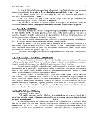 CURSO DE DO-IN - KOJJI 
7 
É o caso da fotografia kirlian, descoberta pelo cientista russo Simeon Kirlian, que consegue 
uma imagem eletrônica do envoltório de energia vital que permeia todos os seres vivos. 
O Dr. Harold Saxton Burr, da Universidade de Yale, que investigou esse envoltório 
energético, denominando-o de “Campo L”. 
O Dr. John Pierrakos que após medir o fluxo de energia de diversos pacientes conseguiu 
obter uma imagem gráfica ao qual denominou de Biocampo. 
Tais descobertas confirmam de forma irrefutável as concepções da Medicina Chinesa da 
existência de um arcabouço bioenergético mantenedor de nossas funções vitais e psíquicas. 
7. AS VANTAGENS DO DO-IN: 
As Terapias Naturais são Vitalistas e têm por princípio que saúde e doença são os dois lados 
de uma mesma moeda, em outras palavras, quanto mais saúde, menos doença e vice-versa. O 
equilíbrio energético é saúde, o desequilíbrio é o que chamamos de doença, na verdade, apenas um 
conjunto de sintomas resultantes do desequilíbrio energético. 
Com efeito, as terapias naturais procuram equilibrar o organismo e aumentar a vitalidade, ao 
invés de combater a doença, que é apenas a energia, mas em desequilíbrio. 
Além das vantagens de uma terapia natural, isenta de efeitos colaterais, iatrogênicos e 
nosotóxicos, produz uma saúde natural de forma econômica e prática. Econômica pois usamos nosso 
saber e os dedos, livrando-nos dos gastos com a compra de medicamentos. Prática porque sempre 
temos os dedos em mãos, em qualquer lugar e hora. 
Também os exercícios preventivos auxiliam no processo curativo, profilático e de manutenção 
da saúde. 
8. SAÚDE HOLÍSTICA E BEM ESTAR INTEGRAL: 
O homem não se resume à um corpo físico, ele tem também uma estrutura emocional, mental, 
volitiva, anímica e espiritual. Assim, um Bem Estar Integral só é possível através de uma abordagem 
integral, tratando o homem como um todo holístico, nisto consiste a Saúde Holística. 
Enquanto a medicina oficial trata das doenças, a medicina natural ou alternativa trata o doente, 
considerando que a doença não é um fenômeno isolado e casual, mas parte de um processo que 
envolve corpo, mente, espírito, emoção, sentimento, atitudes (modus operandi e modus vivendi) e 
fatores ambientais, cosmo-climáticos, psicológicos e sociais. 
A Medicina Holística ( do termo em inglês Holistic Medicine) se propõe a tratar o doente na 
sua totalidade, e não apenas as partes enfermas. Enfoca o ser humano como responsável por seu 
estado saudável ou mórbido como reflexo direto do seu modo de vida. Sua alimentação, atividade 
física, higiene, pensamentos e sentimentos (como ele lida com eles) influem diretamente sobre o seu 
sistema imunológico, respiratório, digestivo, glandular, circulatório, etc. É assim que adoecemos. 
Uma questão de terreno. Onde há sujeira, há moscas. Onde há desequilíbrio, há enfermidade. Se não 
curarmos o doente, a doença será sempre uma constante intermitente. 
9. O CORPO TEM SUA HISTÓRIA: 
“Mens sana in corpore sano” 
“Toda rigidez muscular contém a história e a significação de sua origem. Quando ela é 
dissolvida, não só a energia é liberada... mas também traz à memória a própria situação infantil 
em que o recalque se deu.” - Reich 
A coisa mais freqüente em massagem corporal é nos depararmos com o fenômeno acima 
descrito por Reich. Nos músculos e mesmo outras estruturas está contida a história psicológica e 
emocional de cada um. Não é raro, durante uma sessão de massagem presenciarmos um choro, um 
gemido, ou mesmo risos incontraláveis, contrações, sensações agradáveis e desagradáveis ao 
 
