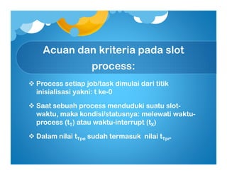 Acuan dan kriteria pada slot
process:
Process setiap job/task dimulai dari titikProcess setiap job/task dimulai dari titik
inisialisasi yakni: t keinisialisasi yakni: t ke--00
Saat sebuah process menduduki suatu slotSaat sebuah process menduduki suatu slot--
waktu, maka kondisi/statusnya: melewati waktuwaktu, maka kondisi/statusnya: melewati waktu--
process (tprocess (tTT) atau waktu) atau waktu--interrupt (tinterrupt (tXX))
Dalam nilai tDalam nilai tTpeTpe sudah termasuk nilai tsudah termasuk nilai tTprTpr..
 