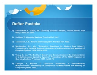 Daftar Pustaka
1) Silberschatz, A., Galvin, P.B. Operating Systems Concepts, seventh edition. John
Wiley & Sons.Inc. 2001.
2) Stallings, W. Operating Systems. Prentice Hall. 2001.
3) Tanenbaum, A.S., Modern Operating System. Prentice-Hall. 1992.
4) Worthington, B.L., etc. "Scheduling Algorithms for Modern Disk Drivers".
Proceedings of the ACM Sigmetrics Conference on Measurement and Modeling of
Computer Systems. 1994. hal.241-251.
5) Young, M., etc. "The Duality of Memory and Communication in the Implementation
of a Multiprocessor Operating Systems". Proceedings of the ACM Symposium on
Operating Systems Principles. 1987. hal.63-76.
6) Zahorjan, J., McCann, C. "Processor Schedulling in Shared-Memory
Multiprocessors". Proceedings of Conference on Measurement and Modeling of
Computer Systems. 1990.
 