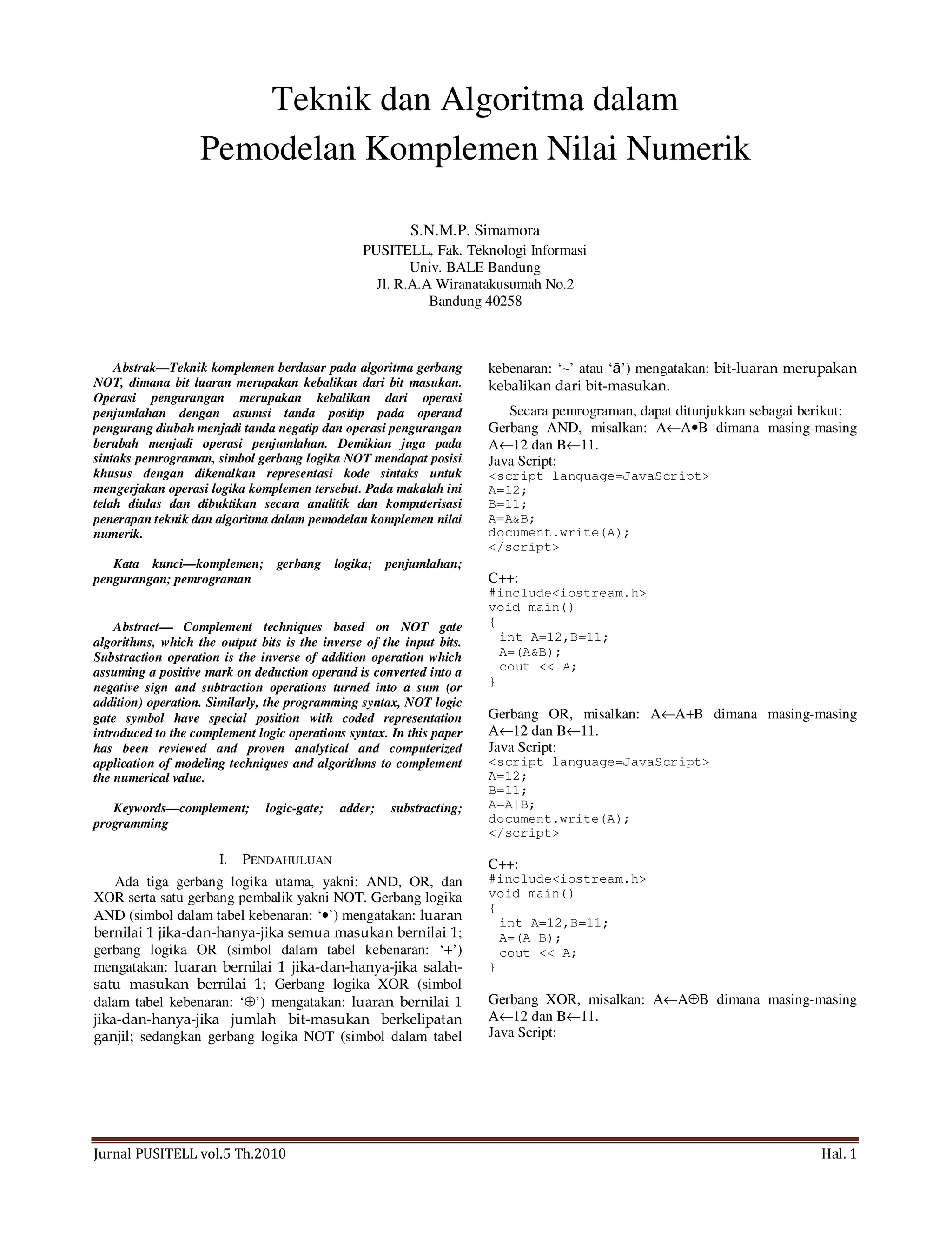 Jurnal PUSITELL vol.5 Th.2010 Hal. 1
Teknik dan Algoritma dalam
Pemodelan Komplemen Nilai Numerik
S.N.M.P. Simamora
PUSITELL, Fak. Teknologi Informasi
Univ. BALE Bandung
Jl. R.A.A Wiranatakusumah No.2
Bandung 40258
Abstrak—Teknik komplemen berdasar pada algoritma gerbang
NOT, dimana bit luaran merupakan kebalikan dari bit masukan.
Operasi pengurangan merupakan kebalikan dari operasi
penjumlahan dengan asumsi tanda positip pada operand
pengurang diubah menjadi tanda negatip dan operasi pengurangan
berubah menjadi operasi penjumlahan. Demikian juga pada
sintaks pemrograman, simbol gerbang logika NOT mendapat posisi
khusus dengan dikenalkan representasi kode sintaks untuk
mengerjakan operasi logika komplemen tersebut. Pada makalah ini
telah diulas dan dibuktikan secara analitik dan komputerisasi
penerapan teknik dan algoritma dalam pemodelan komplemen nilai
numerik.
Kata kunci—komplemen; gerbang logika; penjumlahan;
pengurangan; pemrograman
Abstract— Complement techniques based on NOT gate
algorithms, which the output bits is the inverse of the input bits.
Substraction operation is the inverse of addition operation which
assuming a positive mark on deduction operand is converted into a
negative sign and subtraction operations turned into a sum (or
addition) operation. Similarly, the programming syntax, NOT logic
gate symbol have special position with coded representation
introduced to the complement logic operations syntax. In this paper
has been reviewed and proven analytical and computerized
application of modeling techniques and algorithms to complement
the numerical value.
Keywords—complement; logic-gate; adder; substracting;
programming
I. PENDAHULUAN
Ada tiga gerbang logika utama, yakni: AND, OR, dan
XOR serta satu gerbang pembalik yakni NOT. Gerbang logika
AND (simbol dalam tabel kebenaran: ‘•’) mengatakan: luaran
bernilai 1 jika-dan-hanya-jika semua masukan bernilai 1;
gerbang logika OR (simbol dalam tabel kebenaran: ‘+’)
mengatakan: luaran bernilai 1 jika-dan-hanya-jika salah-
satu masukan bernilai 1; Gerbang logika XOR (simbol
dalam tabel kebenaran: ‘⊕’) mengatakan: luaran bernilai 1
jika-dan-hanya-jika jumlah bit-masukan berkelipatan
ganjil; sedangkan gerbang logika NOT (simbol dalam tabel
kebenaran: ‘~’ atau ‘ā’) mengatakan: bit-luaran merupakan
kebalikan dari bit-masukan.
Secara pemrograman, dapat ditunjukkan sebagai berikut:
Gerbang AND, misalkan: A←A•B dimana masing-masing
A←12 dan B←11.
Java Script:
<script language=JavaScript>
A=12;
B=11;
A=A&B;
document.write(A);
</script>
C++:
#include<iostream.h>
void main()
{
int A=12,B=11;
A=(A&B);
cout << A;
}
Gerbang OR, misalkan: A←A+B dimana masing-masing
A←12 dan B←11.
Java Script:
<script language=JavaScript>
A=12;
B=11;
A=A|B;
document.write(A);
</script>
C++:
#include<iostream.h>
void main()
{
int A=12,B=11;
A=(A|B);
cout << A;
}
Gerbang XOR, misalkan: A←A⊕B dimana masing-masing
A←12 dan B←11.
Java Script:
 