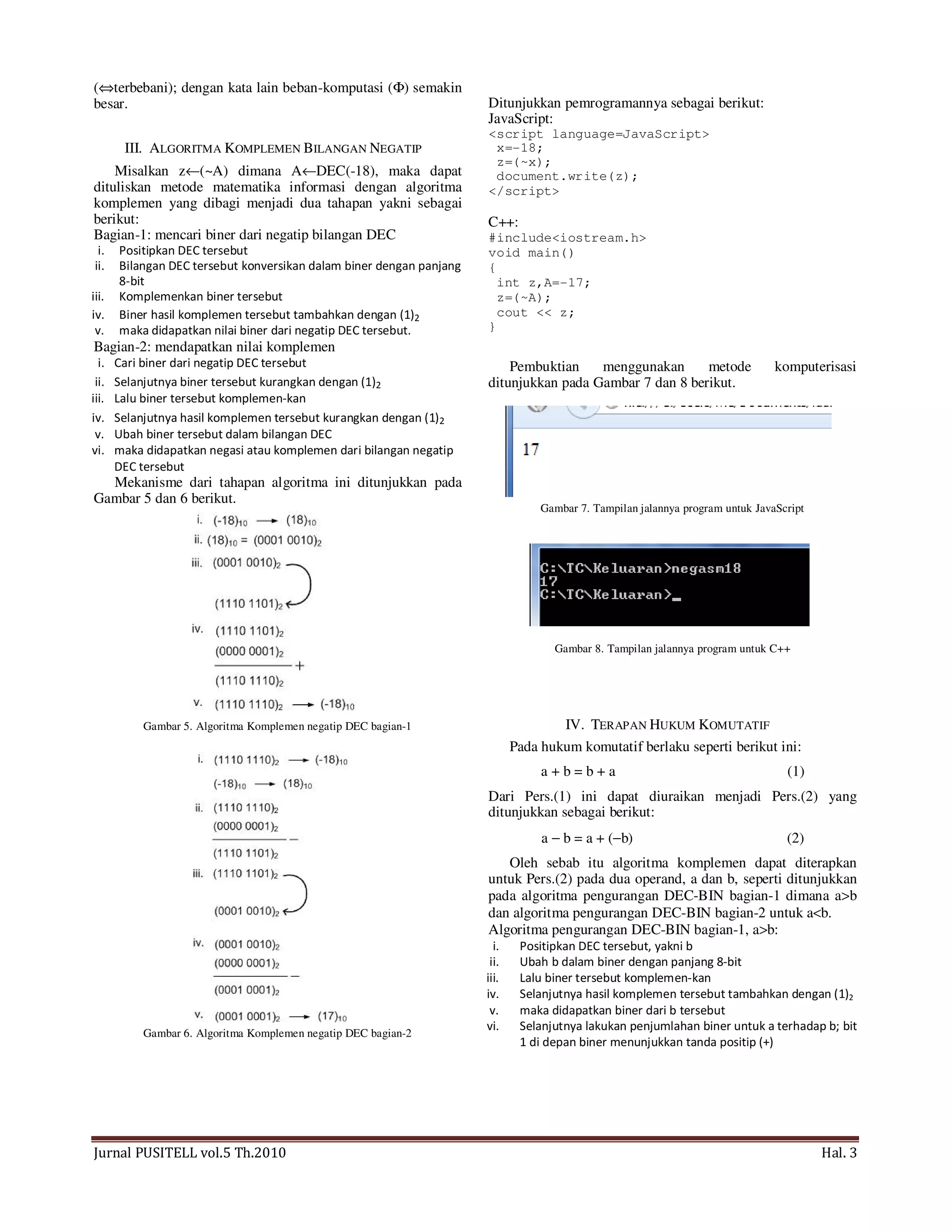 Jurnal PUSITELL vol.5 Th.2010 Hal. 3
(⇔terbebani); dengan kata lain beban-komputasi (Φ) semakin
besar.
III. ALGORITMA KOMPLEMEN BILANGAN NEGATIP
Misalkan z←(~A) dimana A←DEC(-18), maka dapat
dituliskan metode matematika informasi dengan algoritma
komplemen yang dibagi menjadi dua tahapan yakni sebagai
berikut:
Bagian-1: mencari biner dari negatip bilangan DEC
i. Positipkan DEC tersebut
ii. Bilangan DEC tersebut konversikan dalam biner dengan panjang
8-bit
iii. Komplemenkan biner tersebut
iv. Biner hasil komplemen tersebut tambahkan dengan (1)2
v. maka didapatkan nilai biner dari negatip DEC tersebut.
Bagian-2: mendapatkan nilai komplemen
i. Cari biner dari negatip DEC tersebut
ii. Selanjutnya biner tersebut kurangkan dengan (1)2
iii. Lalu biner tersebut komplemen-kan
iv. Selanjutnya hasil komplemen tersebut kurangkan dengan (1)2
v. Ubah biner tersebut dalam bilangan DEC
vi. maka didapatkan negasi atau komplemen dari bilangan negatip
DEC tersebut
Mekanisme dari tahapan algoritma ini ditunjukkan pada
Gambar 5 dan 6 berikut.
Gambar 5. Algoritma Komplemen negatip DEC bagian-1
Gambar 6. Algoritma Komplemen negatip DEC bagian-2
Ditunjukkan pemrogramannya sebagai berikut:
JavaScript:
<script language=JavaScript>
x=-18;
z=(~x);
document.write(z);
</script>
C++:
#include<iostream.h>
void main()
{
int z,A=-17;
z=(~A);
cout << z;
}
Pembuktian menggunakan metode komputerisasi
ditunjukkan pada Gambar 7 dan 8 berikut.
Gambar 7. Tampilan jalannya program untuk JavaScript
Gambar 8. Tampilan jalannya program untuk C++
IV. TERAPAN HUKUM KOMUTATIF
Pada hukum komutatif berlaku seperti berikut ini:
a + b = b + a (1)
Dari Pers.(1) ini dapat diuraikan menjadi Pers.(2) yang
ditunjukkan sebagai berikut:
a − b = a + (−b) (2)
Oleh sebab itu algoritma komplemen dapat diterapkan
untuk Pers.(2) pada dua operand, a dan b, seperti ditunjukkan
pada algoritma pengurangan DEC-BIN bagian-1 dimana a>b
dan algoritma pengurangan DEC-BIN bagian-2 untuk a<b.
Algoritma pengurangan DEC-BIN bagian-1, a>b:
i. Positipkan DEC tersebut, yakni b
ii. Ubah b dalam biner dengan panjang 8-bit
iii. Lalu biner tersebut komplemen-kan
iv. Selanjutnya hasil komplemen tersebut tambahkan dengan (1)2
v. maka didapatkan biner dari b tersebut
vi. Selanjutnya lakukan penjumlahan biner untuk a terhadap b; bit
1 di depan biner menunjukkan tanda positip (+)
 