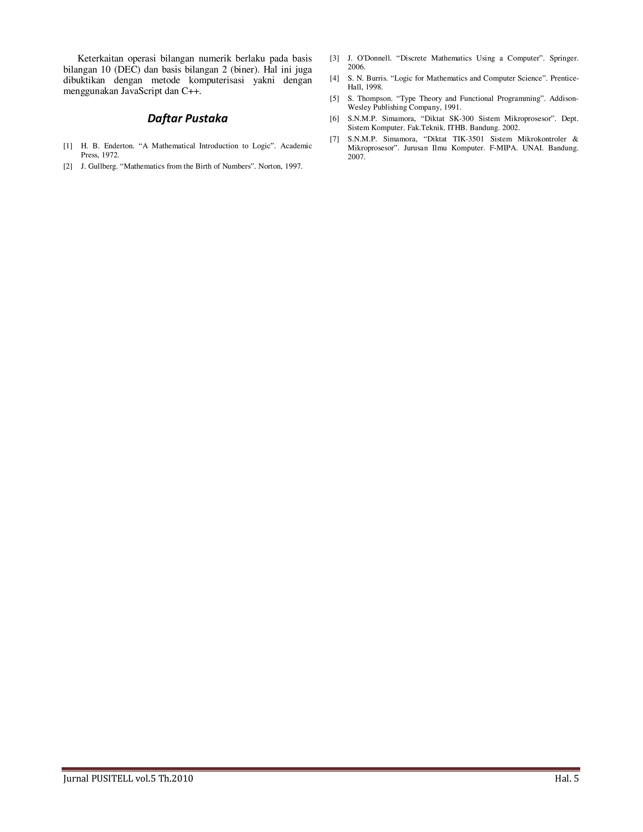 Jurnal PUSITELL vol.5 Th.2010 Hal. 5
Keterkaitan operasi bilangan numerik berlaku pada basis
bilangan 10 (DEC) dan basis bilangan 2 (biner). Hal ini juga
dibuktikan dengan metode komputerisasi yakni dengan
menggunakan JavaScript dan C++.
Daftar Pustaka
[1] H. B. Enderton. “A Mathematical Introduction to Logic”. Academic
Press, 1972.
[2] J. Gullberg. “Mathematics from the Birth of Numbers”. Norton, 1997.
[3] J. O'Donnell. “Discrete Mathematics Using a Computer”. Springer.
2006.
[4] S. N. Burris. “Logic for Mathematics and Computer Science”. Prentice-
Hall, 1998.
[5] S. Thompson. “Type Theory and Functional Programming”. Addison-
Wesley Publishing Company, 1991.
[6] S.N.M.P. Simamora, “Diktat SK-300 Sistem Mikroprosesor”. Dept.
Sistem Komputer. Fak.Teknik. ITHB. Bandung. 2002.
[7] S.N.M.P. Simamora, “Diktat TIK-3501 Sistem Mikrokontroler &
Mikroprosesor”. Jurusan Ilmu Komputer. F-MIPA. UNAI. Bandung.
2007.
 