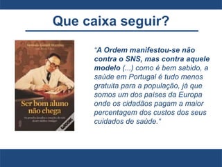 Que caixa seguir?
“A Ordem manifestou-se não
contra o SNS, mas contra aquele
modelo (...) como é bem sabido, a
saúde em Portugal é tudo menos
gratuita para a população, já que
somos um dos países da Europa
onde os cidadãos pagam a maior
percentagem dos custos dos seus
cuidados de saúde.“
 