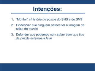 Intenções:
1. “Montar” a história do puzzle do SNS e do SNS
2. Evidenciar que ninguém parece ter a imagem da
caixa do puzzle
3. Defender que podemos nem saber bem que tipo
de puzzle estamos a falar
 