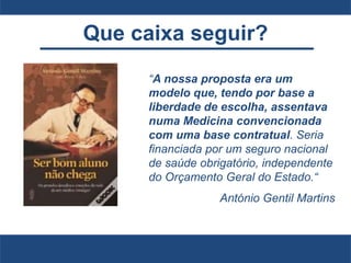 Que caixa seguir?
“A nossa proposta era um
modelo que, tendo por base a
liberdade de escolha, assentava
numa Medicina convencionada
com uma base contratual. Seria
financiada por um seguro nacional
de saúde obrigatório, independente
do Orçamento Geral do Estado.“
António Gentil Martins
 