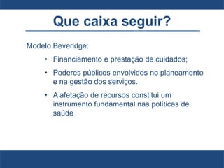 Que caixa seguir?
Modelo Beveridge:
• Financiamento e prestação de cuidados;
• Poderes públicos envolvidos no planeamento
e na gestão dos serviços.
• A afetação de recursos constitui um
instrumento fundamental nas políticas de
saúde
 