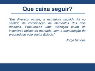 Que caixa seguir?
“Em diversos países, a estratégia seguida foi no
sentido da combinação de elementos dos dois
modelos. Procurou-se uma utilização plural de
incentivos típicos do mercado, com a manutenção da
propriedade pelo sector Estado.”
Jorge Simões
 