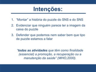 Intenções:
1. “Montar” a história do puzzle do SNS e do SNS
2. Evidenciar que ninguém parece ter a imagem da
caixa do puzzle
3. Defender que podemos nem saber bem que tipo
de puzzle estamos a falar
“todas as atividades que têm como finalidade
(essencial) a promoção, a recuperação ou a
manutenção da saúde” (WHO,2000).
 