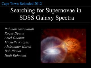 Cape Town Reloaded 2012

     Searching for Supernovae in
        SDSS Galaxy Spectra
 Rahman Amanullah
 Roger Deane
 Ariel Goobar
 Michelle Knights
 Aleksander Kurek
 Bob Nichol
 Hadi Rahmani
 
