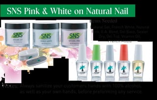 SNS Pink & White on Natural Nail
Always sanitize your customers hands with 100% alcohol,
as well as your own hands, before preforming any service.
Natural Set, French White, Natural
Pink, E.A. Bond, Gel Base, Sealer
Dry, Gel Top, Vitamin Oil,
French Mould
Items Needed
Notes:
 