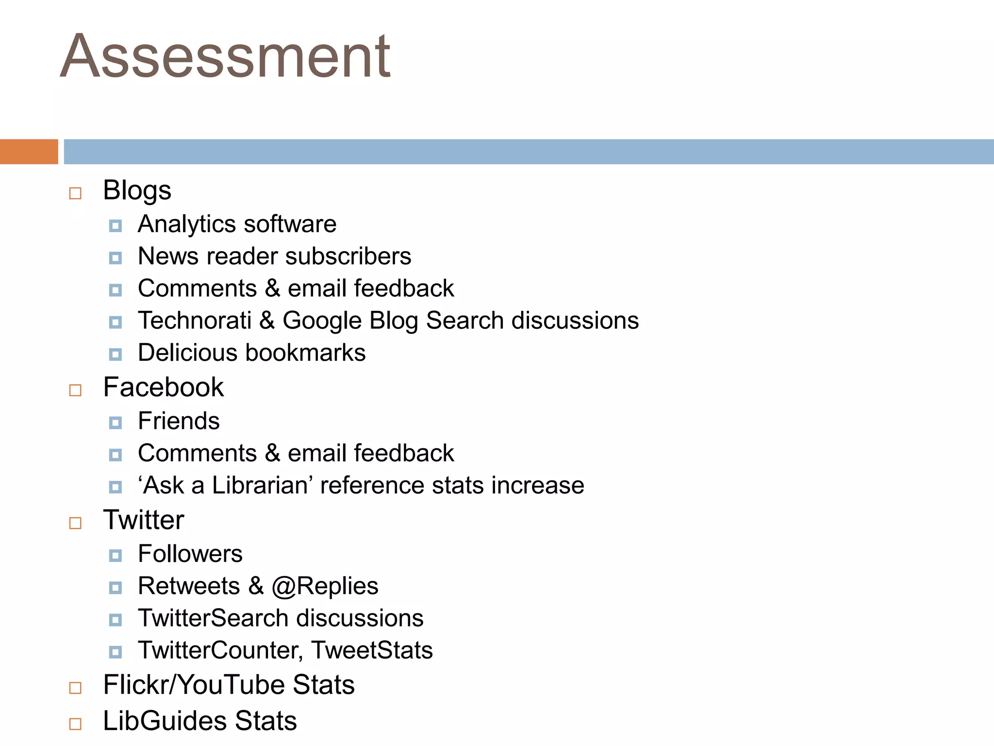 AssessmentBlogsAnalytics softwareNews reader subscribersComments & email feedbackTechnorati & Google Blog Search discussionsDelicious bookmarksFacebookFriendsComments & email feedback‘Ask a Librarian’ reference stats increaseTwitterFollowersRetweets & @RepliesTwitterSearch discussionsTwitterCounter, TweetStatsFlickr/YouTube StatsLibGuides Stats