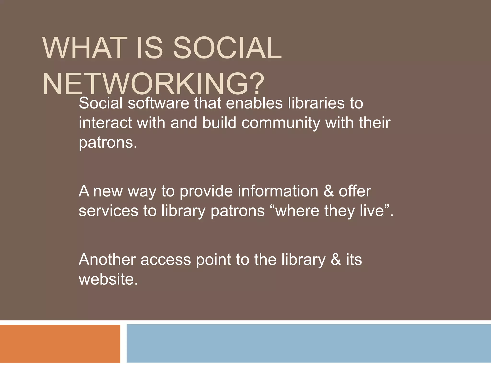 What is Social Networking?Social software that enables libraries to interact with and build community with their patrons.A new way to provide information & offer services to library patrons “where they live”.Another access point to the library & its website.