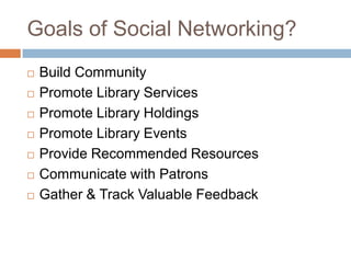 Goals of Social Networking?Build CommunityPromote Library ServicesPromote Library HoldingsPromote Library EventsProvide Recommended ResourcesCommunicate with PatronsGather & Track Valuable Feedback