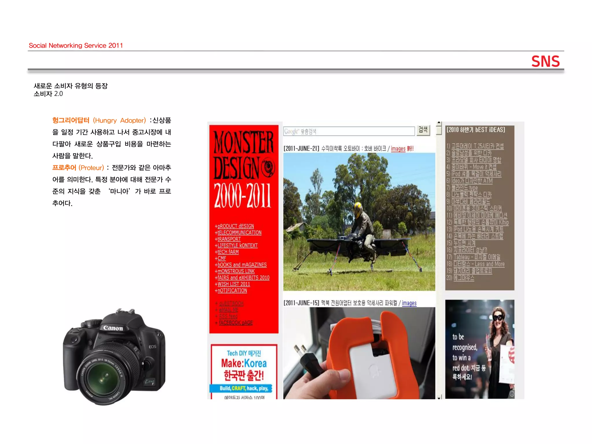 Social Networking Service 2011




 새로운 소비자 유형의 등장
 소비자 2.0


       헝그리어답터 (Hungry Adopter) :신상품
       을 일정 기간 사용하고 나서 중고시장에 내
       다팔아 새로운 상품구입 비용을 마련하는
       사람을 말한다.
       프로추어 (Proteur) : 전문가와 같은 아마추
       어를 의미한다. 특정 분야에 대해 전문가 수
       준의 지식을 갖춘 ‘마니아’가 바로 프로
       추어다.
 