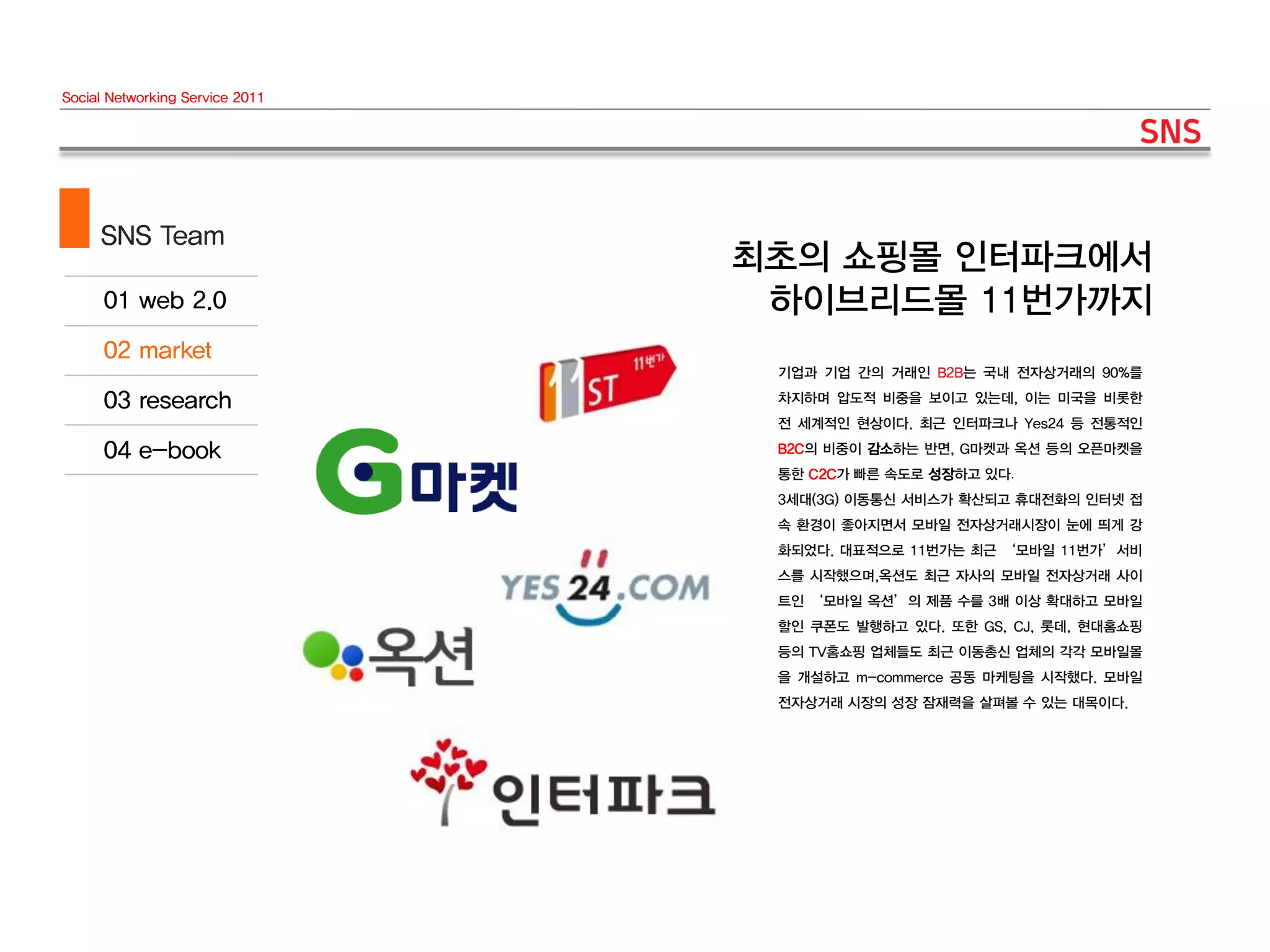 Social Networking Service 2011




     SNS Team
                                 최초의 쇼핑몰 인터파크에서
                                  하이브리드몰 11번가까지
                                  기업과 기업 간의 거래인 B2B는 국내 전자상거래의 90%를
                                  차지하며 압도적 비중을 보이고 있는데, 이는 미국을 비롯한
                                  전 세계적인 현상이다. 최근 인터파크나 Yes24 등 전통적인
                                  B2C의 비중이 감소하는 반면, G마켓과 옥션 등의 오픈마켓을
                                  통한 C2C가 빠른 속도로 성장하고 있다.
                                  3세대(3G) 이동통신 서비스가 확산되고 휴대전화의 인터넷 접
                                  속 환경이 좋아지면서 모바일 전자상거래시장이 눈에 띄게 강
                                  화되었다. 대표적으로 11번가는 최근 ‘모바일 11번가’서비
                                  스를 시작했으며,옥션도 최근 자사의 모바일 전자상거래 사이
                                  트인 ‘모바일 옥션’의 제품 수를 3배 이상 확대하고 모바일
                                  할인 쿠폰도 발행하고 있다. 또한 GS, CJ, 롯데, 현대홈쇼핑
                                  등의 TV홈쇼핑 업체들도 최근 이동총신 업체의 각각 모바일몰
                                  을 개설하고 m-commerce 공동 마케팅을 시작했다. 모바일
                                  전자상거래 시장의 성장 잠재력을 살펴볼 수 있는 대목이다.
 