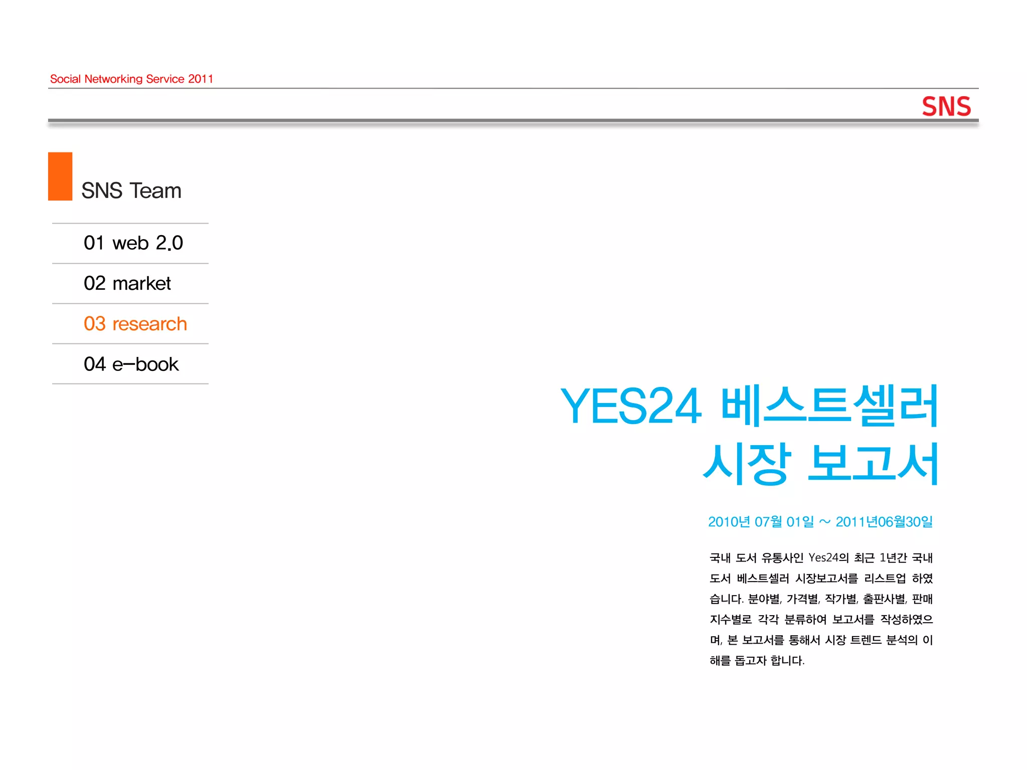 Social Networking Service 2011




     SNS Team




                                 YES24 베스트셀러
                                      시장 보고서
                                     2010년 07월 01일 ~ 2011년06월30일

                                     국내 도서 유통사인 Yes24의 최근 1년간 국내
                                     도서 베스트셀러 시장보고서를 리스트업 하였
                                     습니다. 분야별, 가격별, 작가별, 출판사별, 판매
                                     지수별로 각각 분류하여 보고서를 작성하였으
                                     며, 본 보고서를 통해서 시장 트렌드 분석의 이
                                     해를 돕고자 합니다.
 