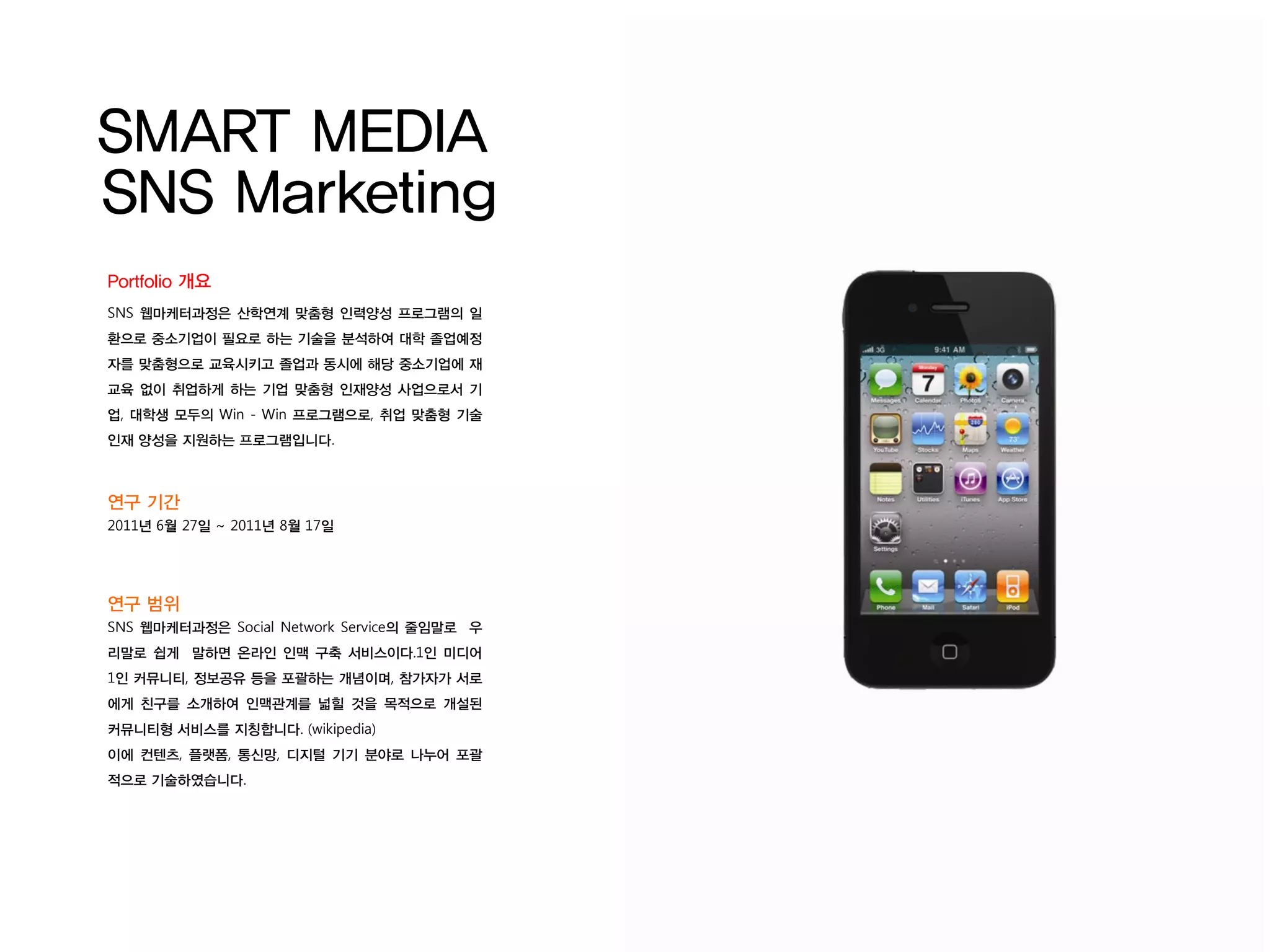 SMART MEDIA
SNS Marketing
Portfolio 개요
SNS 웹마케터과정은 산학연계 맞춤형 인력양성 프로그램의 일
환으로 중소기업이 필요로 하는 기술을 분석하여 대학 졸업예정
자를 맞춤형으로 교육시키고 졸업과 동시에 해당 중소기업에 재
교육 없이 취업하게 하는 기업 맞춤형 인재양성 사업으로서 기
업, 대학생 모두의 Win - Win 프로그램으로, 취업 맞춤형 기술
인재 양성을 지원하는 프로그램입니다.



연구 기간
2011년 6월 27일 ~ 2011년 8월 17일




연구 범위
SNS 웹마케터과정은 Social Network Service의 줄임말로 우
리말로 쉽게 말하면 온라인 인맥 구축 서비스이다.1인 미디어
1인 커뮤니티, 정보공유 등을 포괄하는 개념이며, 참가자가 서로
에게 친구를 소개하여 인맥관계를 넓힐 것을 목적으로 개설된
커뮤니티형 서비스를 지칭합니다. (wikipedia)
이에 컨텐츠, 플랫폼, 통신망, 디지털 기기 분야로 나누어 포괄
적으로 기술하였습니다.
 