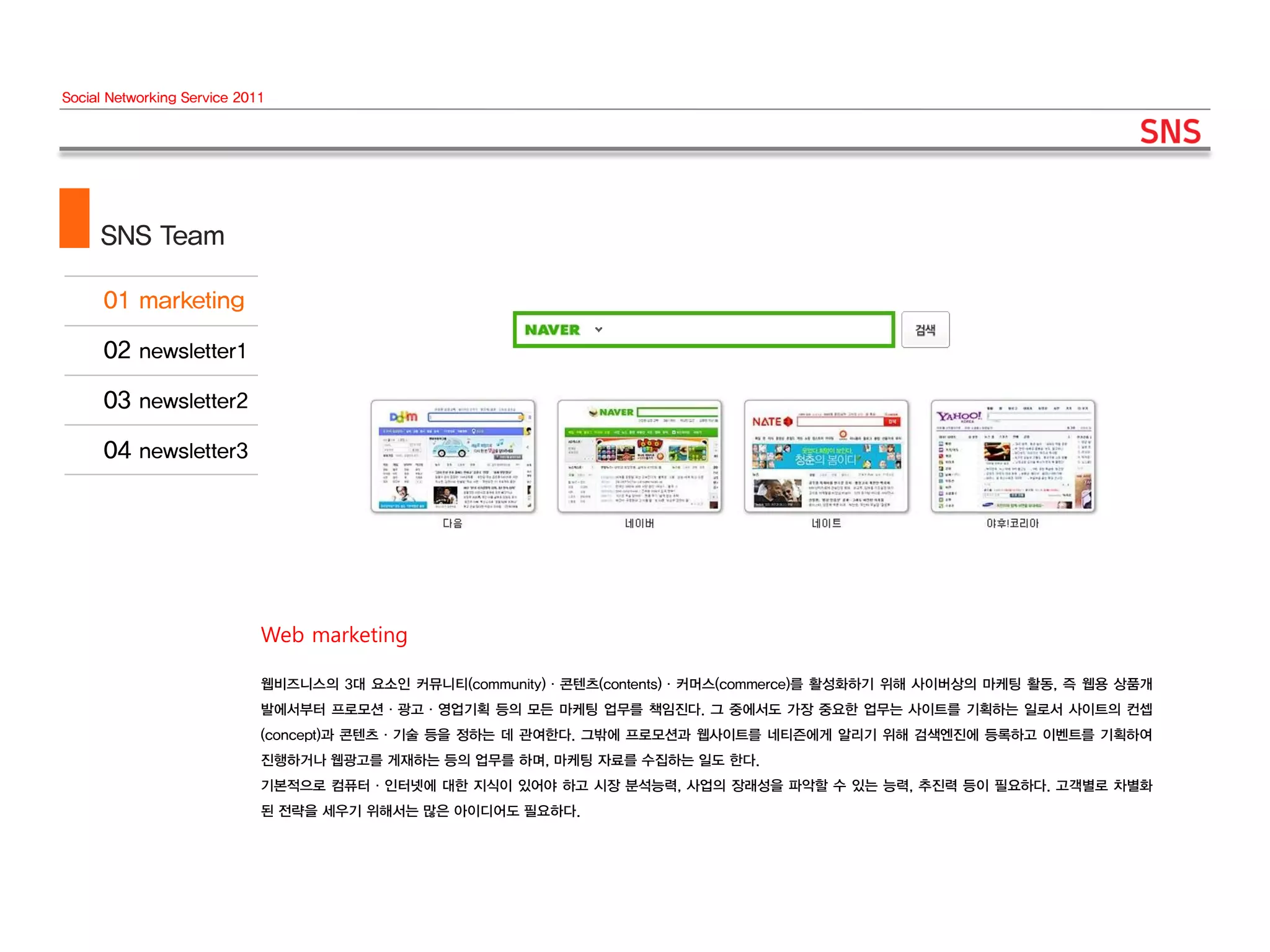 Social Networking Service 2011




     SNS Team




                             Web marketing

                             웹비즈니스의 3대 요소인 커뮤니티(community)·콘텐츠(contents)·커머스(commerce)를 활성화하기 위해 사이버상의 마케팅 활동, 즉 웹용 상품개
                             발에서부터 프로모션·광고·영업기획 등의 모든 마케팅 업무를 책임진다. 그 중에서도 가장 중요한 업무는 사이트를 기획하는 일로서 사이트의 컨셉
                             (concept)과 콘텐츠·기술 등을 정하는 데 관여한다. 그밖에 프로모션과 웹사이트를 네티즌에게 알리기 위해 검색엔진에 등록하고 이벤트를 기획하여
                             진행하거나 웹광고를 게재하는 등의 업무를 하며, 마케팅 자료를 수집하는 일도 한다.
                             기본적으로 컴퓨터·인터넷에 대한 지식이 있어야 하고 시장 분석능력, 사업의 장래성을 파악할 수 있는 능력, 추진력 등이 필요하다. 고객별로 차별화
                             된 전략을 세우기 위해서는 많은 아이디어도 필요하다.
 