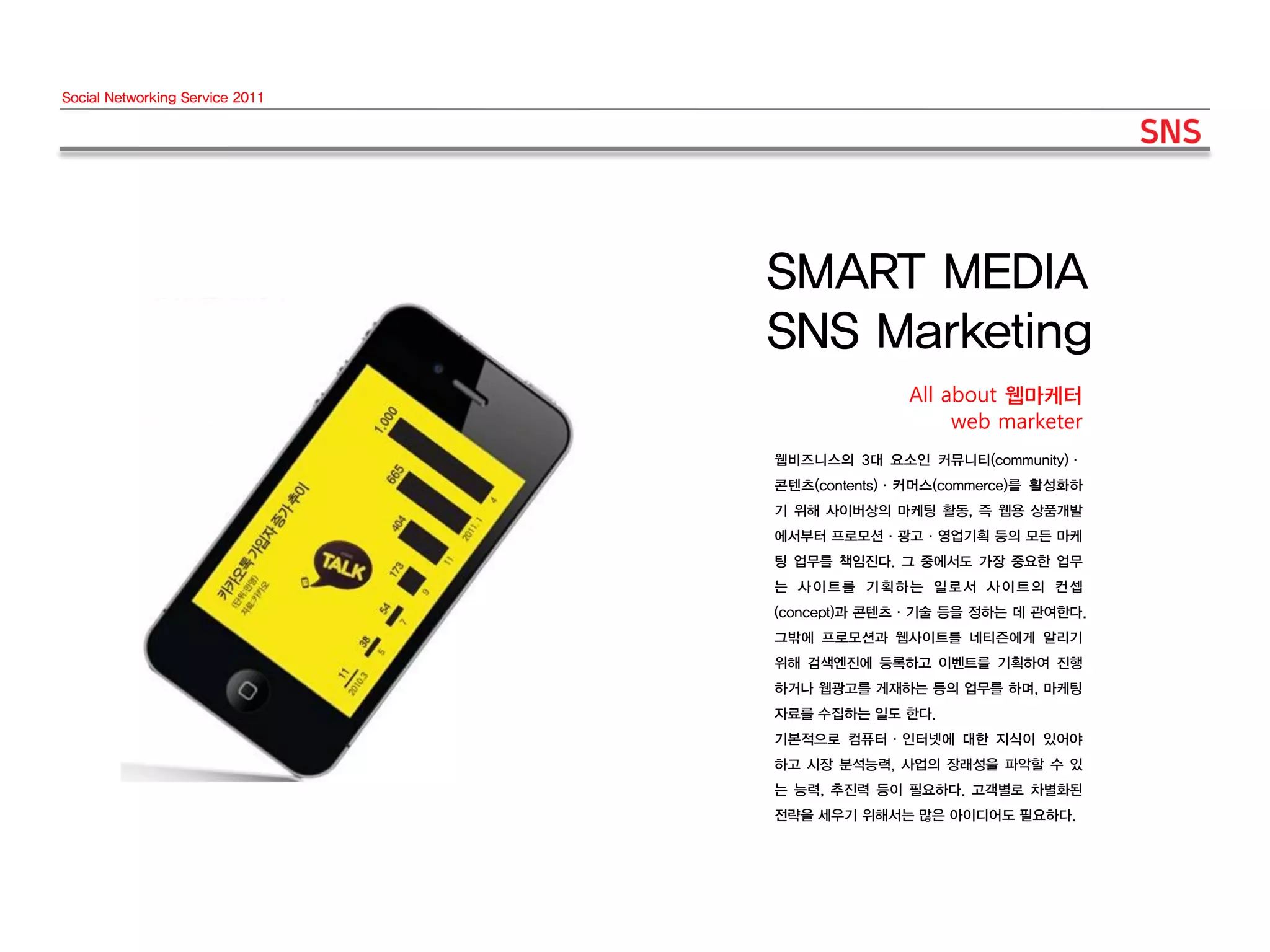 Social Networking Service 2011




                                 SMART MEDIA
                                 SNS Marketing
                                               All about 웹마케터
                                                    web marketer
                                 웹비즈니스의 3대 요소인 커뮤니티(community)·
                                 콘텐츠(contents)·커머스(commerce)를 활성화하
                                 기 위해 사이버상의 마케팅 활동, 즉 웹용 상품개발
                                 에서부터 프로모션·광고·영업기획 등의 모든 마케
                                 팅 업무를 책임진다. 그 중에서도 가장 중요한 업무
                                 는 사이트를 기획하는 일로서 사이트의 컨셉
                                 (concept)과 콘텐츠·기술 등을 정하는 데 관여한다.
                                 그밖에 프로모션과 웹사이트를 네티즌에게 알리기
                                 위해 검색엔진에 등록하고 이벤트를 기획하여 진행
                                 하거나 웹광고를 게재하는 등의 업무를 하며, 마케팅
                                 자료를 수집하는 일도 한다.
                                 기본적으로 컴퓨터·인터넷에 대한 지식이 있어야
                                 하고 시장 분석능력, 사업의 장래성을 파악할 수 있
                                 는 능력, 추진력 등이 필요하다. 고객별로 차별화된
                                 전략을 세우기 위해서는 많은 아이디어도 필요하다.
 
