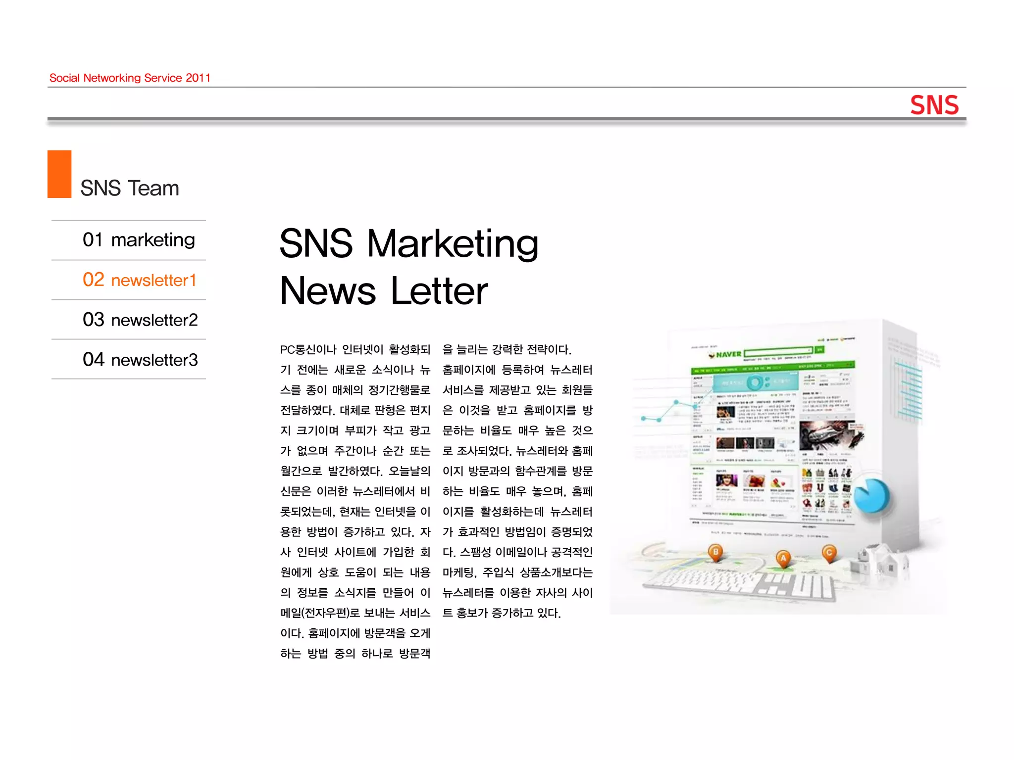 Social Networking Service 2011




     SNS Team

                                 SNS Marketing
                                 News Letter
                                 PC통신이나 인터넷이 활성화되    을 늘리는 강력한 전략이다.
                                 기 전에는 새로운 소식이나 뉴    홈페이지에 등록하여 뉴스레터
                                 스를 종이 매체의 정기간행물로    서비스를 제공받고 있는 회원들
                                 전달하였다. 대체로 판형은 편지   은 이것을 받고 홈페이지를 방
                                 지 크기이며 부피가 작고 광고    문하는 비율도 매우 높은 것으
                                 가 없으며 주간이나 순간 또는    로 조사되었다. 뉴스레터와 홈페
                                 월간으로 발간하였다. 오늘날의    이지 방문과의 함수관계를 방문
                                 신문은 이러한 뉴스레터에서 비    하는 비율도 매우 놓으며, 홈페
                                 롯되었는데, 현재는 인터넷을 이   이지를 활성화하는데 뉴스레터
                                 용한 방법이 증가하고 있다. 자   가 효과적인 방법임이 증명되었
                                 사 인터넷 사이트에 가입한 회    다. 스팸성 이메일이나 공격적인
                                 원에게 상호 도움이 되는 내용    마케팅, 주입식 상품소개보다는
                                 의 정보를 소식지를 만들어 이    뉴스레터를 이용한 자사의 사이
                                 메일(전자우편)로 보내는 서비스   트 홍보가 증가하고 있다.
                                 이다. 홈페이지에 방문객을 오게
                                 하는 방법 중의 하나로 방문객
 