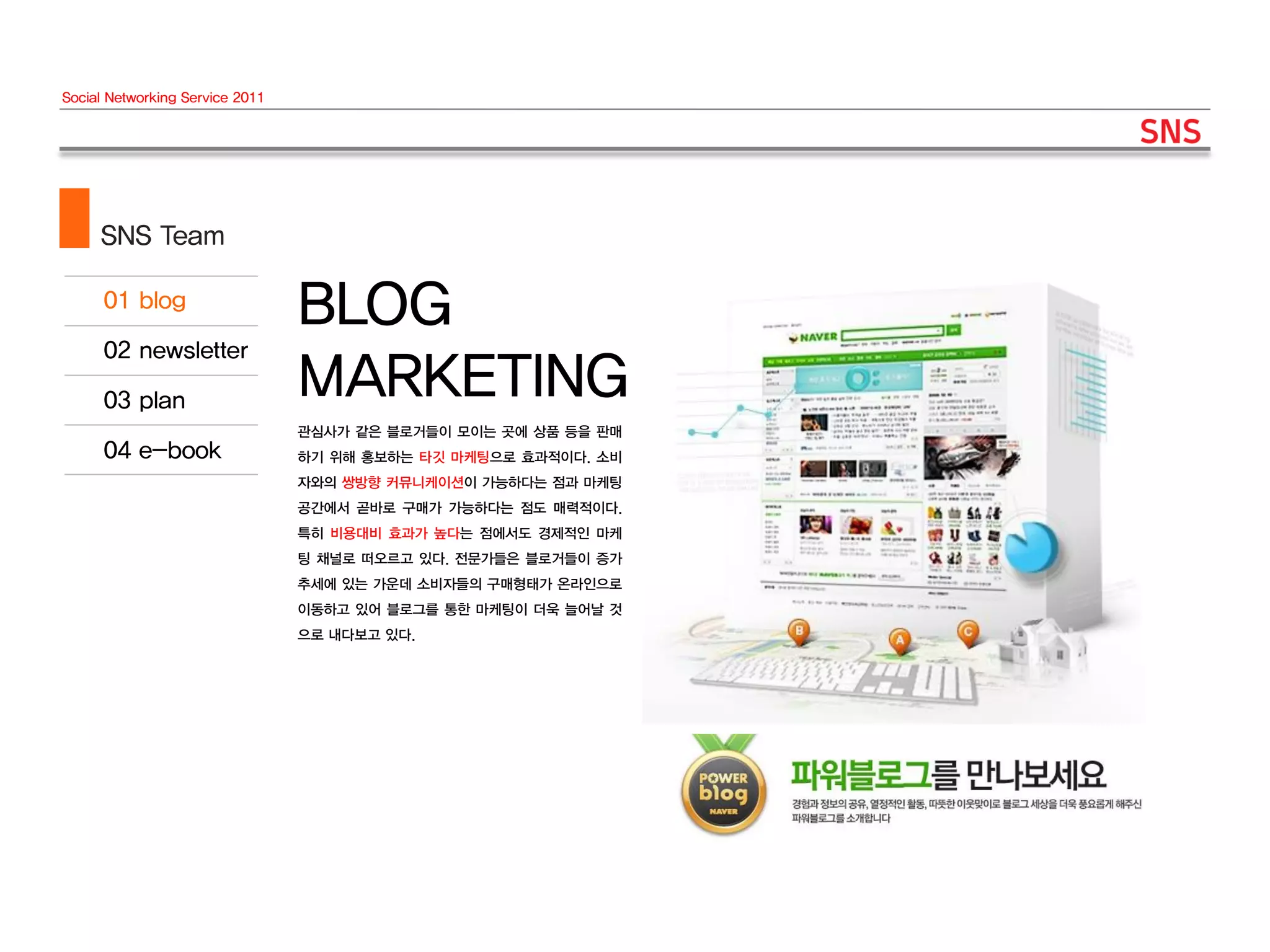 Social Networking Service 2011




     SNS Team

                                 BLOG
                                 MARKETING
                                 관심사가 같은 블로거들이 모이는 곳에 상품 등을 판매
                                 하기 위해 홍보하는 타깃 마케팅으로 효과적이다. 소비
                                 자와의 쌍방향 커뮤니케이션이 가능하다는 점과 마케팅
                                 공간에서 곧바로 구매가 가능하다는 점도 매력적이다.
                                 특히 비용대비 효과가 높다는 점에서도 경제적인 마케
                                 팅 채널로 떠오르고 있다. 전문가들은 블로거들이 증가
                                 추세에 있는 가운데 소비자들의 구매형태가 온라인으로
                                 이동하고 있어 블로그를 통한 마케팅이 더욱 늘어날 것
                                 으로 내다보고 있다.
 
