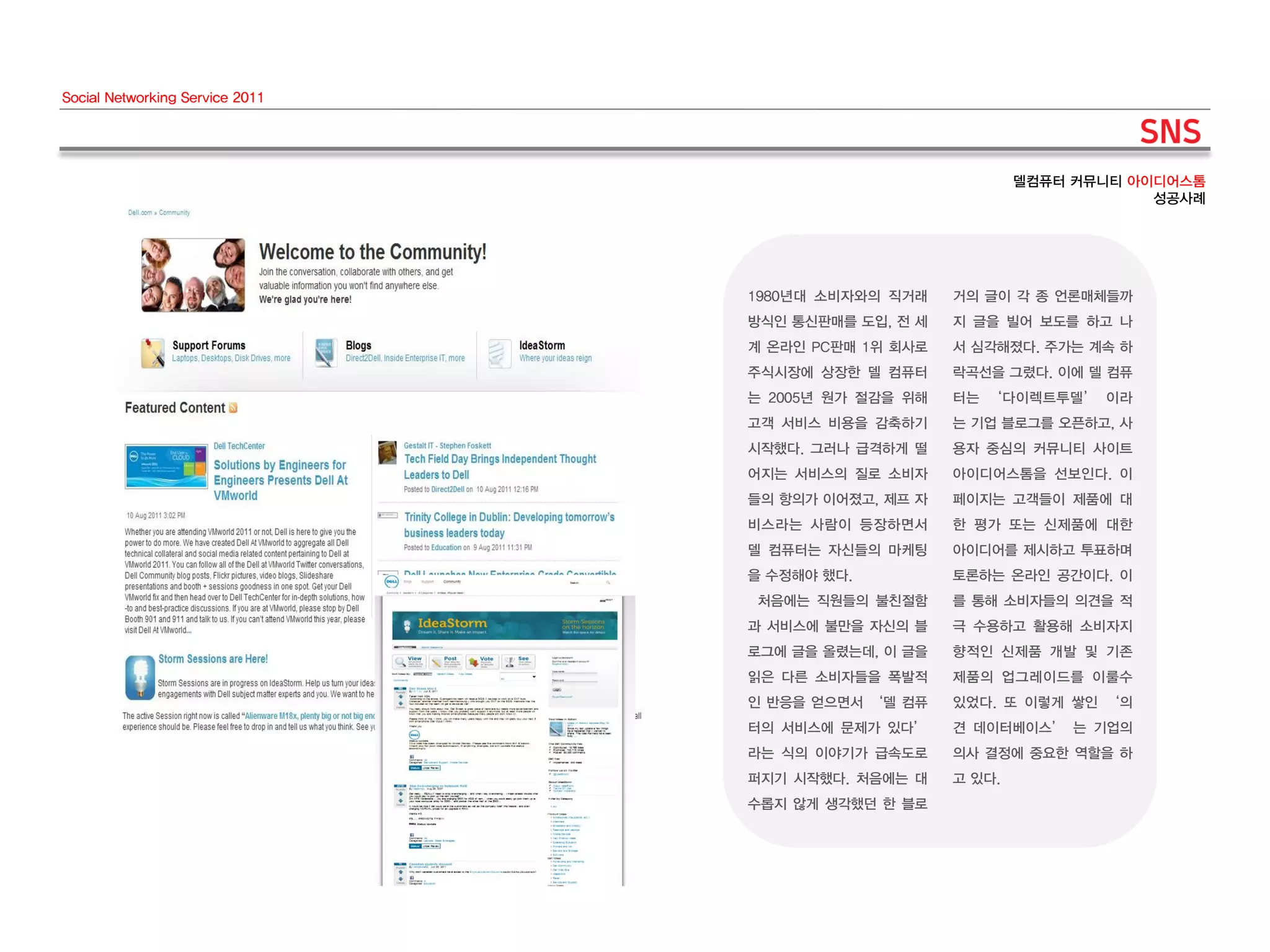 Social Networking Service 2011




                                                             델컴퓨터 커뮤니티 아이디어스톰
                                                                         성공사례




                                 1980년대 소비자와의 직거래    거의 글이 각 종 언론매체들까
                                 방식인 통신판매를 도입, 전 세   지 글을 빌어 보도를 하고 나
                                 계 온라인 PC판매 1위 회사로   서 심각해졌다. 주가는 계속 하
                                 주식시장에 상장한 델 컴퓨터     락곡선을 그렸다. 이에 델 컴퓨
                                 는 2005년 원가 절감을 위해   터는 ‘다이렉트투델’ 이라
                                 고객 서비스 비용을 감축하기     는 기업 블로그를 오픈하고, 사
                                 시작했다. 그러나 급격하게 떨    용자 중심의 커뮤니티 사이트
                                 어지는 서비스의 질로 소비자     아이디어스톰을 선보인다. 이
                                 들의 항의가 이어졌고, 제프 자   페이지는 고객들이 제품에 대
                                 비스라는 사람이 등장하면서      한 평가 또는 신제품에 대한
                                 델 컴퓨터는 자신들의 마케팅     아이디어를 제시하고 투표하며
                                 을 수정해야 했다.          토론하는 온라인 공간이다. 이
                                 처음에는 직원들의 불친절함      를 통해 소비자들의 의견을 적
                                 과 서비스에 불만을 자신의 블    극 수용하고 활용해 소비자지
                                 로그에 글을 올렸는데, 이 글을   향적인 신제품 개발 및 기존
                                 읽은 다른 소비자들을 폭발적     제품의 업그레이드를 이룰수
                                 인 반응을 얻으면서 ‘델 컴퓨    있었다. 또 이렇게 쌓인 ‘의
                                 터의 서비스에 문제가 있다’     견 데이터베이스’ 는 기업의
                                 라는 식의 이야기가 급속도로     의사 결정에 중요한 역할을 하
                                 퍼지기 시작했다. 처음에는 대    고 있다.
                                 수롭지 않게 생각했던 한 블로
 