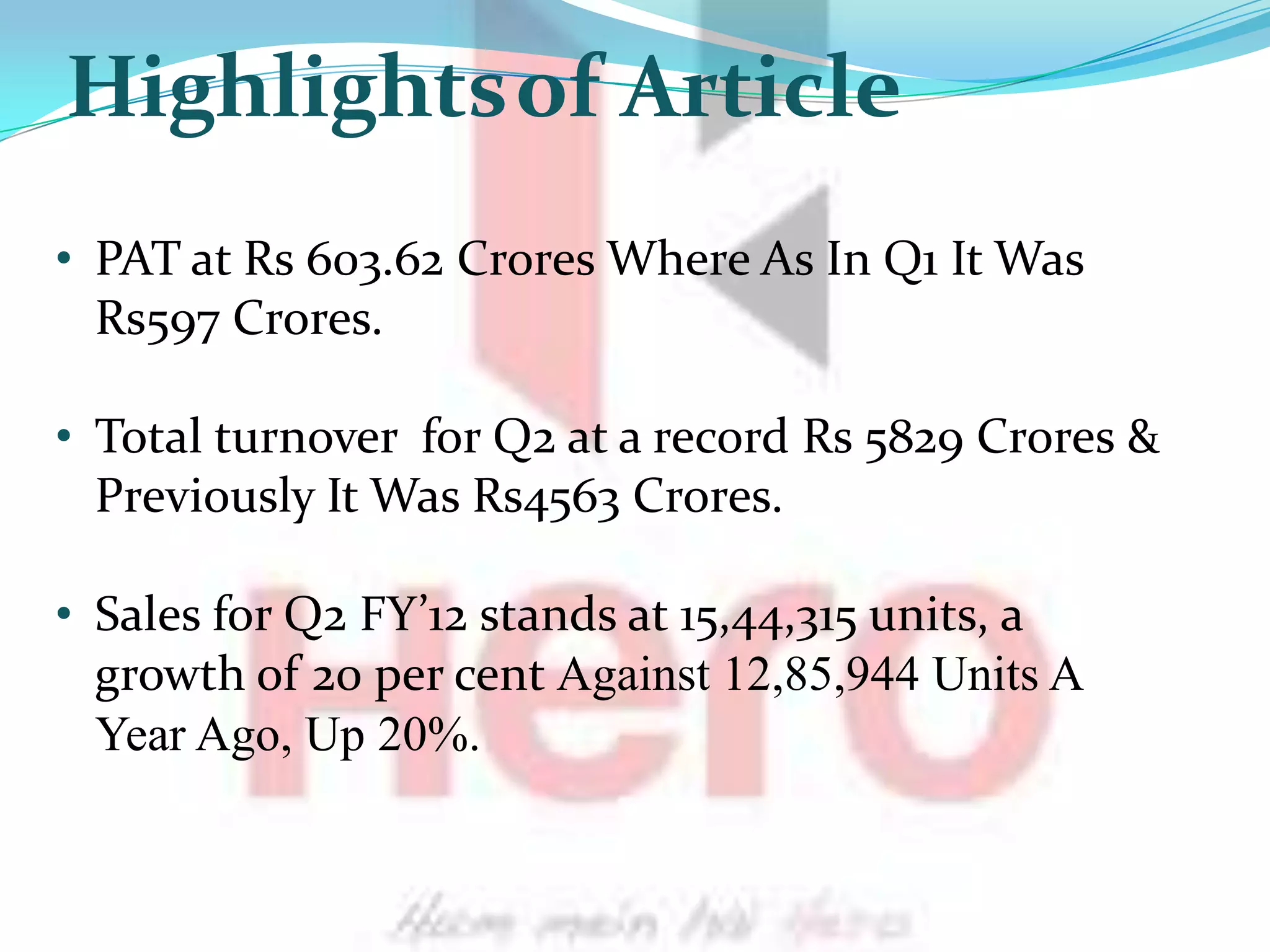 Highlightsof Article
• PAT at Rs 603.62 Crores Where As In Q1 It Was
  Rs597 Crores.

• Total turnover for Q2 at a record Rs 5829 Crores &
  Previously It Was Rs4563 Crores.

• Sales for Q2 FY’12 stands at 15,44,315 units, a
  growth of 20 per cent Against 12,85,944 Units A
  Year Ago, Up 20%.
 