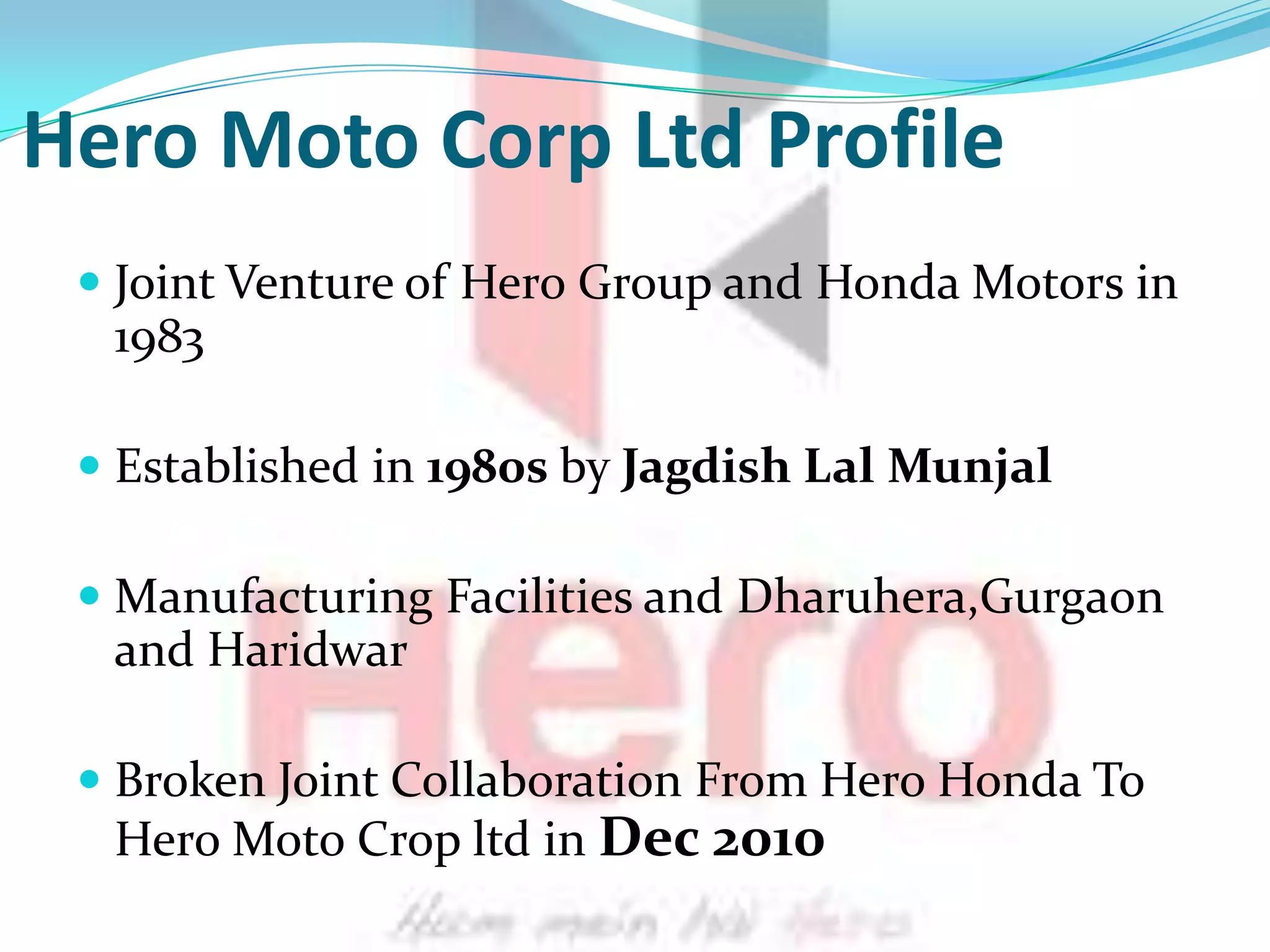 Hero Moto Corp Ltd Profile
  Joint Venture of Hero Group and Honda Motors in
  1983

  Established in 1980s by Jagdish Lal Munjal

  Manufacturing Facilities and Dharuhera,Gurgaon
   and Haridwar

  Broken Joint Collaboration From Hero Honda To
   Hero Moto Crop ltd in Dec 2010
 