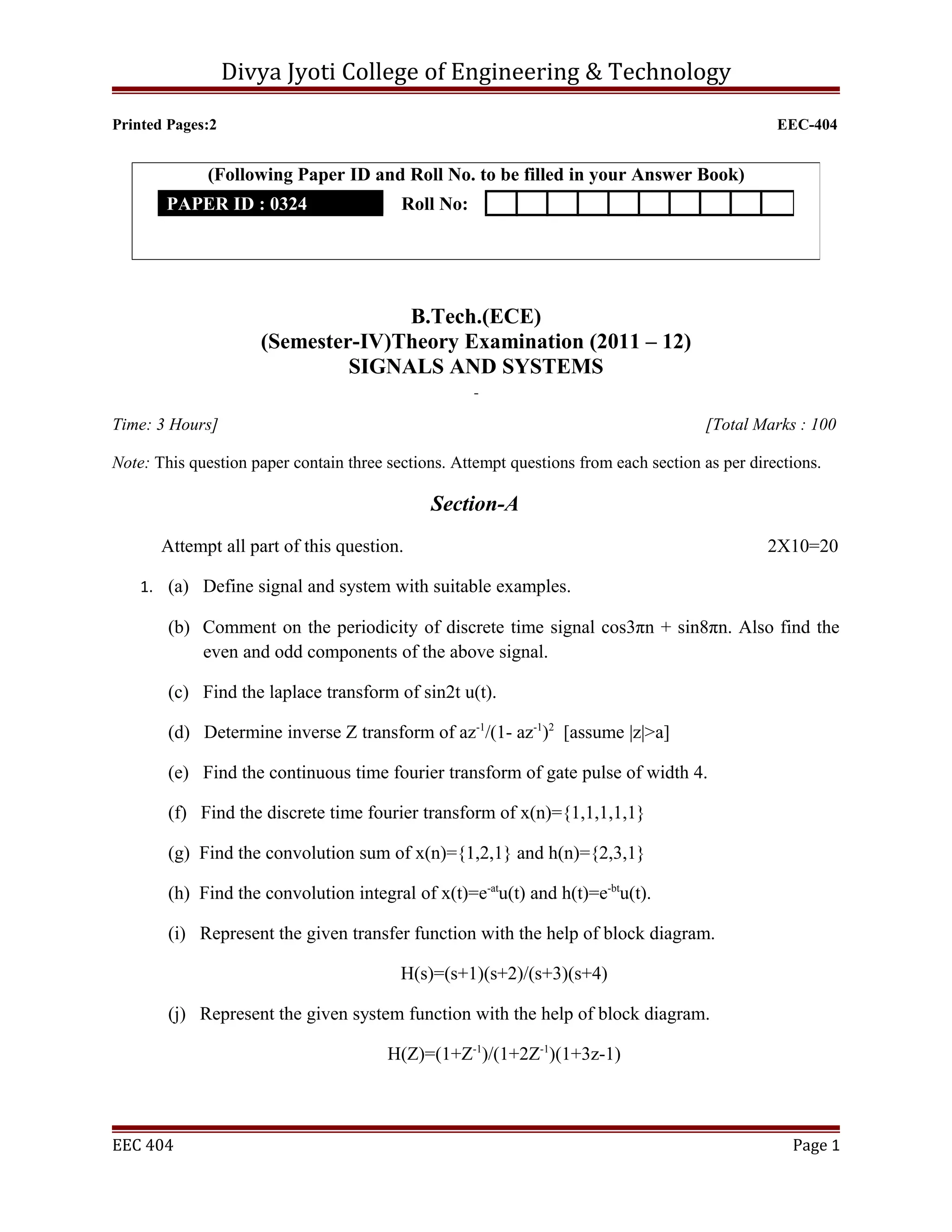 Divya Jyoti College of Engineering & Technology

Printed Pages:2                                                                                  EEC-404


              (Following Paper ID and Roll No. to be filled in your Answer Book)
       PAPER ID : 0324                    Roll No:




                                   B.Tech.(ECE)
                     (Semester-IV)Theory Examination (2011 – 12)
                              SIGNALS AND SYSTEMS

Time: 3 Hours]                                                                         [Total Marks : 100

Note: This question paper contain three sections. Attempt questions from each section as per directions.

                                              Section-A
       Attempt all part of this question.                                                       2X10=20

    1. (a) Define signal and system with suitable examples.

        (b) Comment on the periodicity of discrete time signal cos3πn + sin8πn. Also find the
            even and odd components of the above signal.

        (c) Find the laplace transform of sin2t u(t).

        (d) Determine inverse Z transform of az-1/(1- az-1)2 [assume |z|>a]

        (e) Find the continuous time fourier transform of gate pulse of width 4.

        (f) Find the discrete time fourier transform of x(n)={1,1,1,1,1}

        (g) Find the convolution sum of x(n)={1,2,1} and h(n)={2,3,1}

        (h) Find the convolution integral of x(t)=e-atu(t) and h(t)=e-btu(t).

        (i) Represent the given transfer function with the help of block diagram.

                                          H(s)=(s+1)(s+2)/(s+3)(s+4)

        (j) Represent the given system function with the help of block diagram.

                                        H(Z)=(1+Z-1)/(1+2Z-1)(1+3z-1)



EEC 404                                                                                            Page 1
 