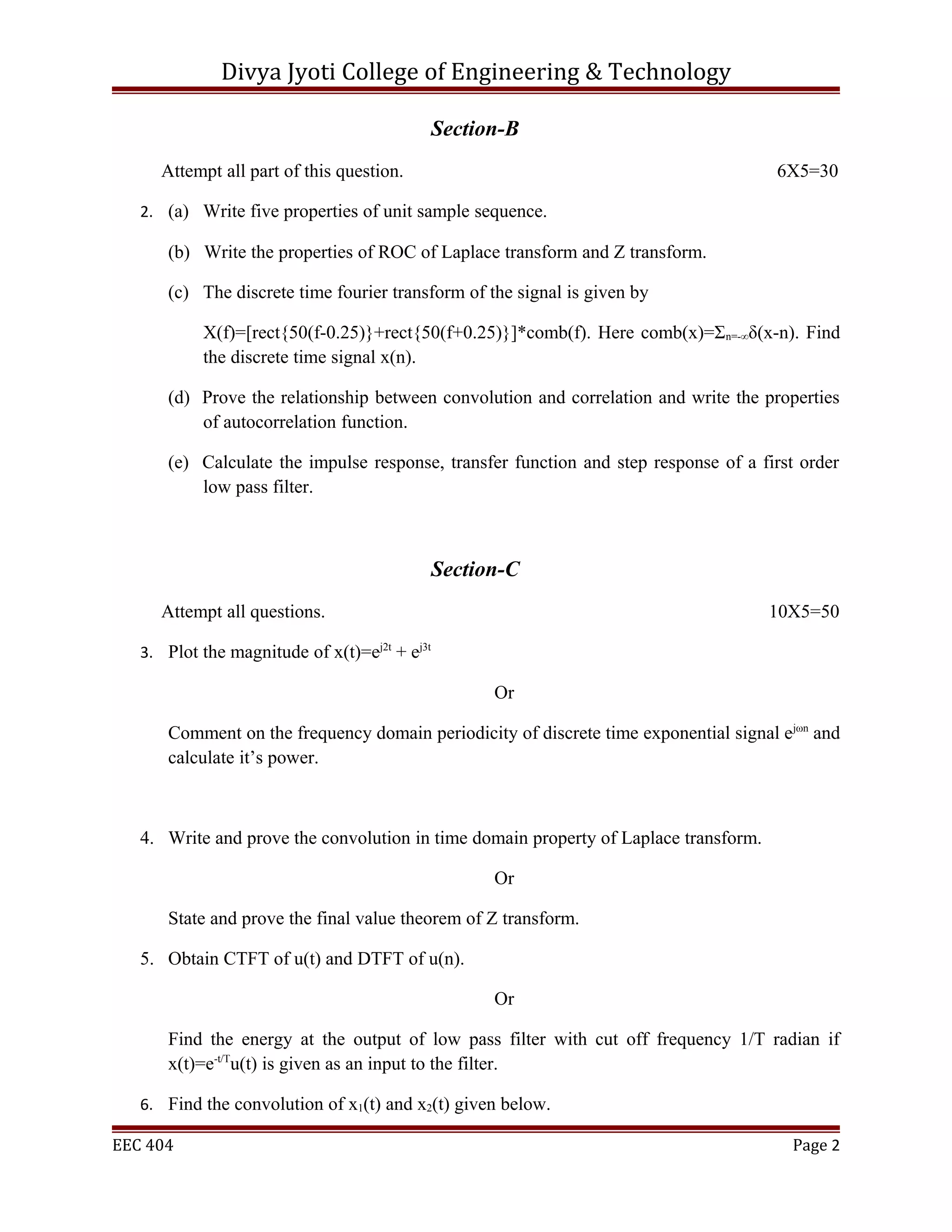 Divya Jyoti College of Engineering & Technology

                                               Section-B
     Attempt all part of this question.                                               6X5=30

   2. (a) Write five properties of unit sample sequence.

      (b) Write the properties of ROC of Laplace transform and Z transform.

      (c) The discrete time fourier transform of the signal is given by

           X(f)=[rect{50(f-0.25)}+rect{50(f+0.25)}]*comb(f). Here comb(x)=Σn=-∞δ(x-n). Find
           the discrete time signal x(n).

      (d) Prove the relationship between convolution and correlation and write the properties
          of autocorrelation function.

      (e) Calculate the impulse response, transfer function and step response of a first order
          low pass filter.



                                               Section-C
     Attempt all questions.                                                           10X5=50

   3. Plot the magnitude of x(t)=ej2t + ej3t

                                                     Or

      Comment on the frequency domain periodicity of discrete time exponential signal ejωn and
      calculate it’s power.



   4. Write and prove the convolution in time domain property of Laplace transform.

                                                     Or

      State and prove the final value theorem of Z transform.

   5. Obtain CTFT of u(t) and DTFT of u(n).

                                                     Or

      Find the energy at the output of low pass filter with cut off frequency 1/T radian if
      x(t)=e-t/Tu(t) is given as an input to the filter.

   6. Find the convolution of x1(t) and x2(t) given below.

EEC 404                                                                                 Page 2
 