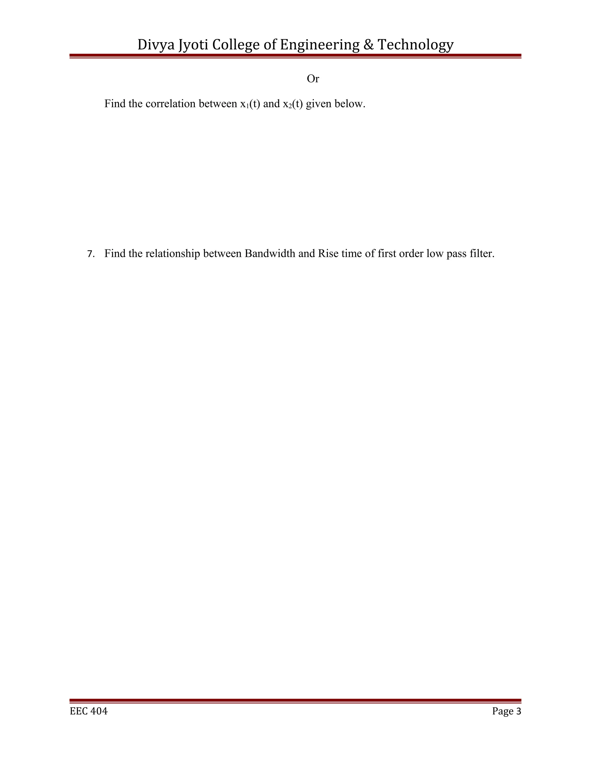 Divya Jyoti College of Engineering & Technology

                                                  Or

      Find the correlation between x1(t) and x2(t) given below.




   7. Find the relationship between Bandwidth and Rise time of first order low pass filter.




EEC 404                                                                                   Page 3
 
