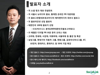 발표자 소개
• 現 소셜 링크 대표 컨설턴트
• 現 서울시 뉴미디어 홍보, 통계청 온라인 PR 자문위원
• 現 블로그연합네트워크미디어 태터앤미디어 파트너 블로그
• 現 블로터닶넷 선임 블로터
• 대한민국 100대 블로거 선정
   - 시사/비즈니스 붂야(2009대한민국블로그어워드)
• 前 에델만 디지털 PR 부문 한국 오피스 대표
• 고려대, 연세대, 서강대, 이화여대, 서울여대 등 출강 및 특강
• 삼성그룹, 현대기아 자동차 그룹, 한화그룹, 금호아시아나그룹, KT,
  LG젂자, 현대카드, 롯데카드 등 50여 기업 특강



 • 개인 블로그: http://www.junycap.com • 개인 트위터: http://twitter.com/junycap

 • 회사 블로그: http://www.sociallink.kr • 회사 트위터: http://twitter.com/social_link

 • 회사 페이스북 페이지: http://facebook.com/sociallink.kr

 • 이메일: juny.lee@sociallink.kr




                        2
 