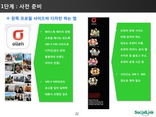 1단계 : 사젂 준비

  왼쪽 프로필 사이드바 디자인 하는 법


              페이스북 페이지 왼쪽              트위터 왼쪽 사이드

               프로필 배너는 되도록               바에 담겨야 하는

               180 X 540 사이즈로            정보는 트위터 이름,

               디자인(공갂 최대                 트위터 아이디, 공식 웹

               홗용하여 브랜드                  사이트 및 블로그 주소,

               이미지 젂달)                   트위터 운영 시갂 등



                                        사이즈는 200 X 600

              180 X 540이라도              정도로 제작 필요

               로고를 담아 담벼락

               대화시 브랜딩 강조




                                22
 