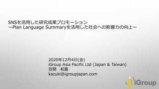 SNSを活用した研究成果プロモーション
ーPlan Language Summaryを活用した社会への影響力の向上ー
2020年12月4日(金)
iGroup Asia Pacific Ltd (Japan & Taiwan)
笠間 和喜
kazuki@igroupjapan.com
 