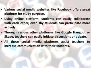 • Various social media websites like Facebook offers great
platform for study purpose.
• Using online platform, students can easily collaborate
with each other, even shy students can participate more
actively.
• Through various other platforms like Google Hangout or
Skype, teachers can easily initiate discussions or debate.
• All these social media platforms assist teachers to
increase communication with their students.
 