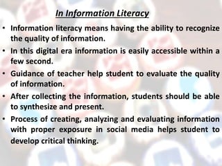 In Information Literacy
• Information literacy means having the ability to recognize
the quality of information.
• In this digital era information is easily accessible within a
few second.
• Guidance of teacher help student to evaluate the quality
of information.
• After collecting the information, students should be able
to synthesize and present.
• Process of creating, analyzing and evaluating information
with proper exposure in social media helps student to
develop critical thinking.
 